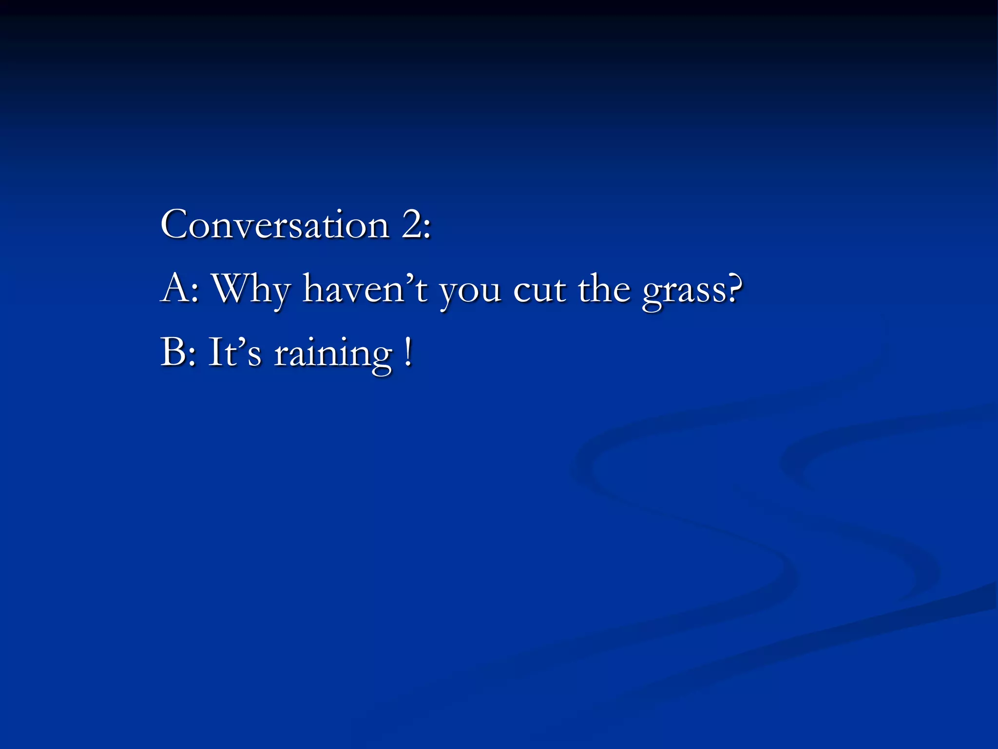 Conversation 2:
A: Why haven’t you cut the grass?
B: It’s raining !
 