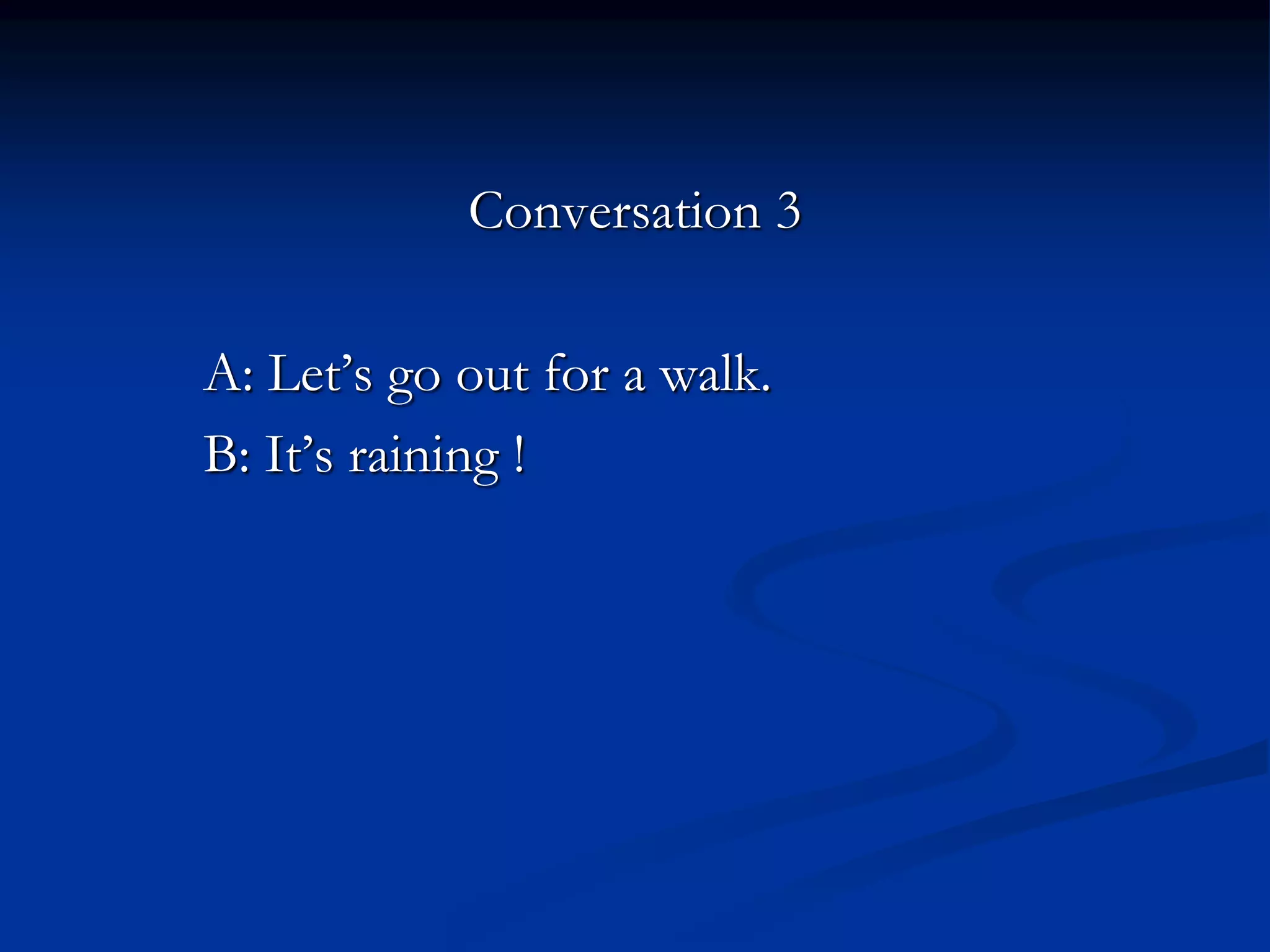 Conversation 3
A: Let’s go out for a walk.
B: It’s raining !
 