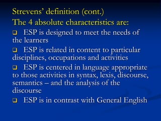 Strevens’ definition (cont.)
The 4 absolute characteristics are:
 ESP is designed to meet the needs of
the learners
 ESP is related in content to particular
disciplines, occupations and activities
 ESP is centered in language appropriate
to those activities in syntax, lexis, discourse,
semantics – and the analysis of the
discourse
 ESP is in contrast with General English
 