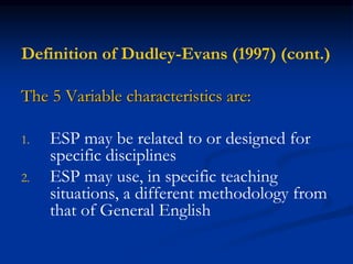 Definition of Dudley-Evans (1997) (cont.)
The 5 Variable characteristics are:
1. ESP may be related to or designed for
specific disciplines
2. ESP may use, in specific teaching
situations, a different methodology from
that of General English
 