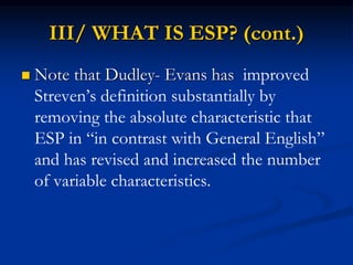 III/ WHAT IS ESP? (cont.)
 Note that Dudley- Evans has improved
Streven’s definition substantially by
removing the absolute characteristic that
ESP in “in contrast with General English”
and has revised and increased the number
of variable characteristics.
 