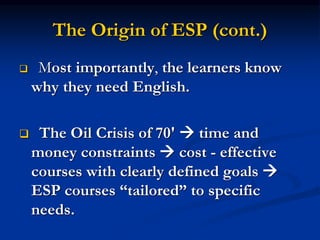 The Origin of ESP (cont.)
 Most importantly, the learners know
why they need English.
 The Oil Crisis of 70'  time and
money constraints  cost - effective
courses with clearly defined goals 
ESP courses “tailored” to specific
needs.
 