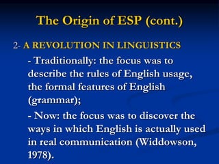 The Origin of ESP (cont.)
2- A REVOLUTION IN LINGUISTICS
- Traditionally: the focus was to
describe the rules of English usage,
the formal features of English
(grammar);
- Now: the focus was to discover the
ways in which English is actually used
in real communication (Widdowson,
1978).
 