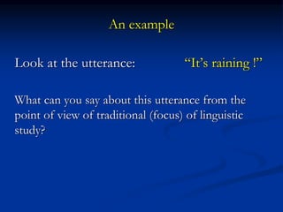 An example
Look at the utterance: “It’s raining !”
What can you say about this utterance from the
point of view of traditional (focus) of linguistic
study?
 