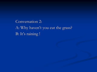 Conversation 2:
A: Why haven’t you cut the grass?
B: It’s raining !
 