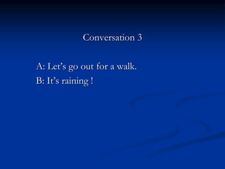 Conversation 3
A: Let’s go out for a walk.
B: It’s raining !
 