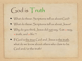 God is Truth
What do these Scriptures tell us about God?
What do these Scriptures tell us about Jesus?
Why do you think Jesus did not say, “I am a way,
a truth, and a life.”?
If God is the true God and Jesus is the truth,
what do we know about others who claim to be
God and/or the truth?
 