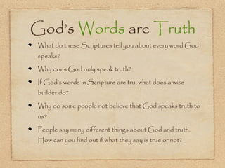 God’s Words are Truth
What do these Scriptures tell you about every word God
speaks?

Why does God only speak truth?

If God’s words in Scripture are tru, what does a wise
builder do?

Why do some people not believe that God speaks truth to
us?

People say many different things about God and truth.
How can you find out if what they say is true or not?
 