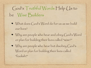 God’s Truthful Words Help Us to
be Wise Builders
  What does God’s Word do for us as we build
  our lives?
  Why are people who hear and obey God’s Word
  or plan for building their lives called “wise?”
  Why are people who hear but disobey God’s
  Word or plan for building their lives called
  “foolish?”
 
