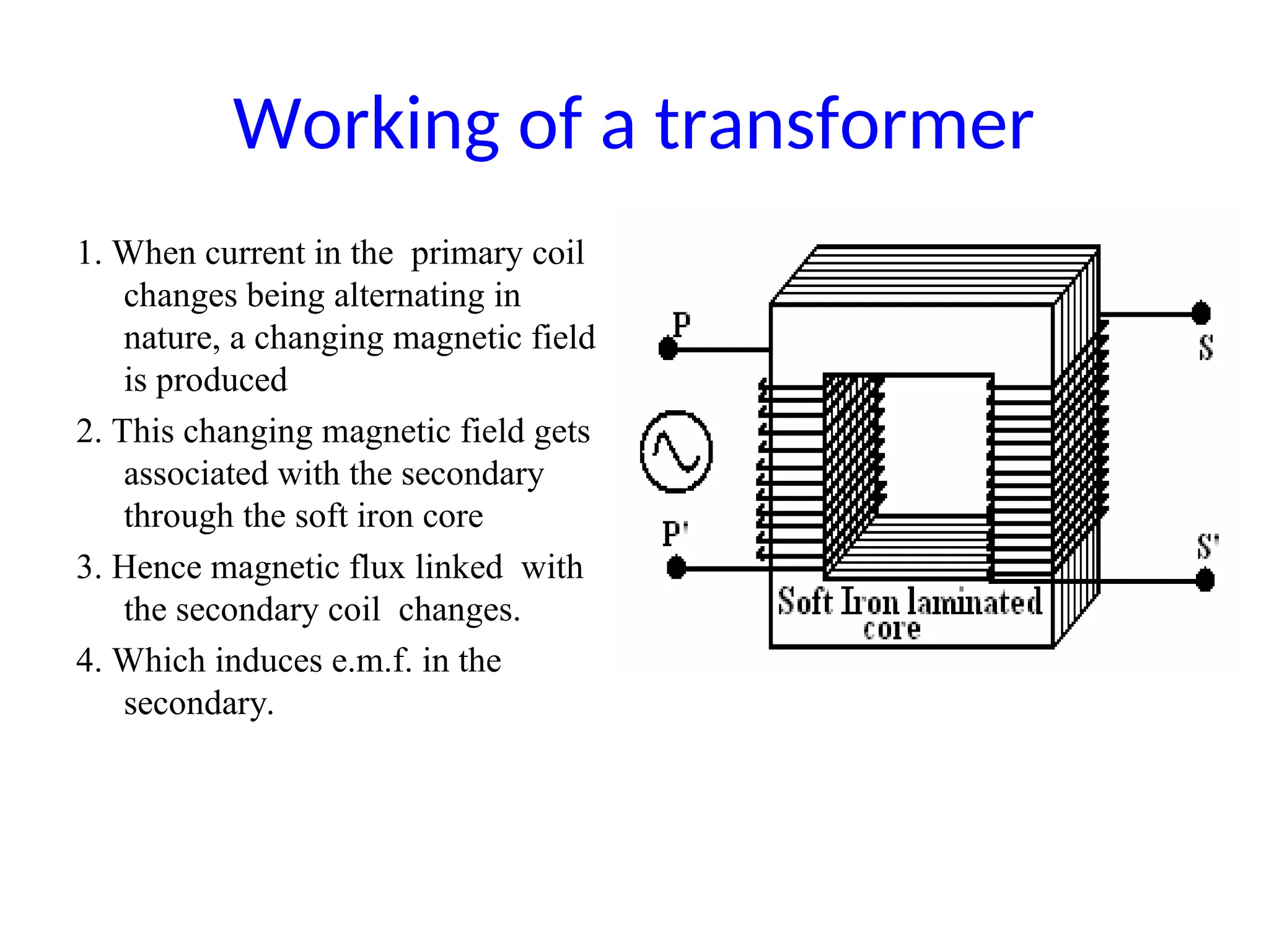 Working of a transformer
1. When current in the primary coil
changes being alternating in
nature, a changing magnetic field
is produced
2. This changing magnetic field gets
associated with the secondary
through the soft iron core
3. Hence magnetic flux linked with
the secondary coil changes.
4. Which induces e.m.f. in the
secondary.
 