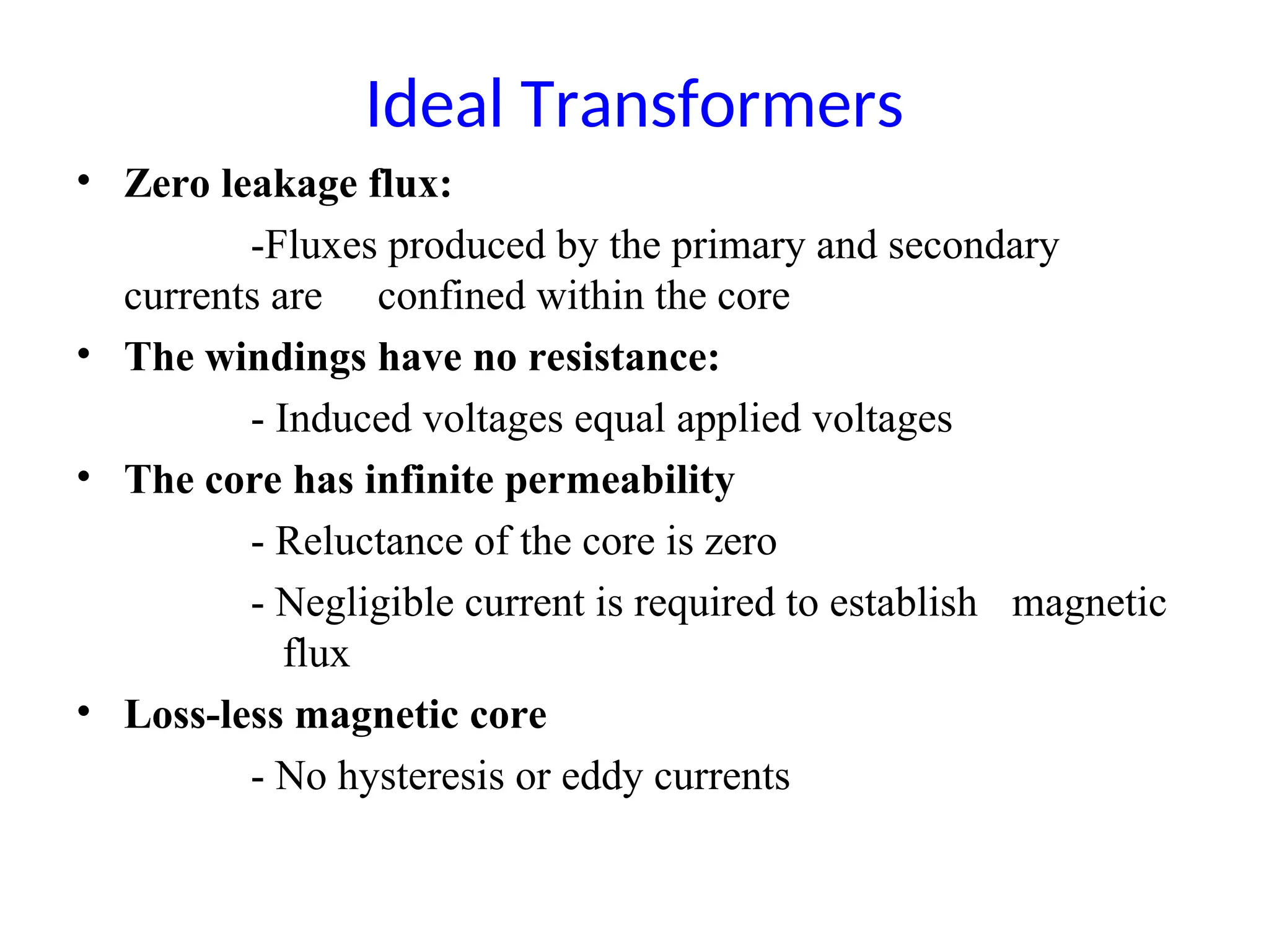 Ideal Transformers
• Zero leakage flux:
-Fluxes produced by the primary and secondary
currents are confined within the core
• The windings have no resistance:
- Induced voltages equal applied voltages
• The core has infinite permeability
- Reluctance of the core is zero
- Negligible current is required to establish magnetic
flux
• Loss-less magnetic core
- No hysteresis or eddy currents
 
