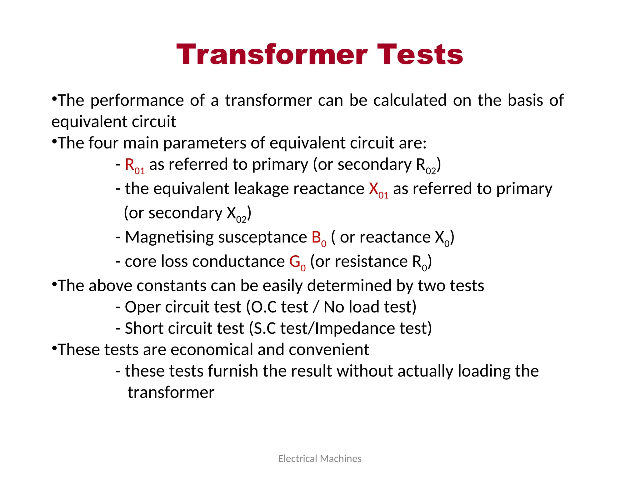 Transformer Tests
Electrical Machines
•The performance of a transformer can be calculated on the basis of
equivalent circuit
•The four main parameters of equivalent circuit are:
- R01 as referred to primary (or secondary R02)
- the equivalent leakage reactance X01 as referred to primary
(or secondary X02)
- Magnetising susceptance B0 ( or reactance X0)
- core loss conductance G0 (or resistance R0)
•The above constants can be easily determined by two tests
- Oper circuit test (O.C test / No load test)
- Short circuit test (S.C test/Impedance test)
•These tests are economical and convenient
- these tests furnish the result without actually loading the
transformer
 