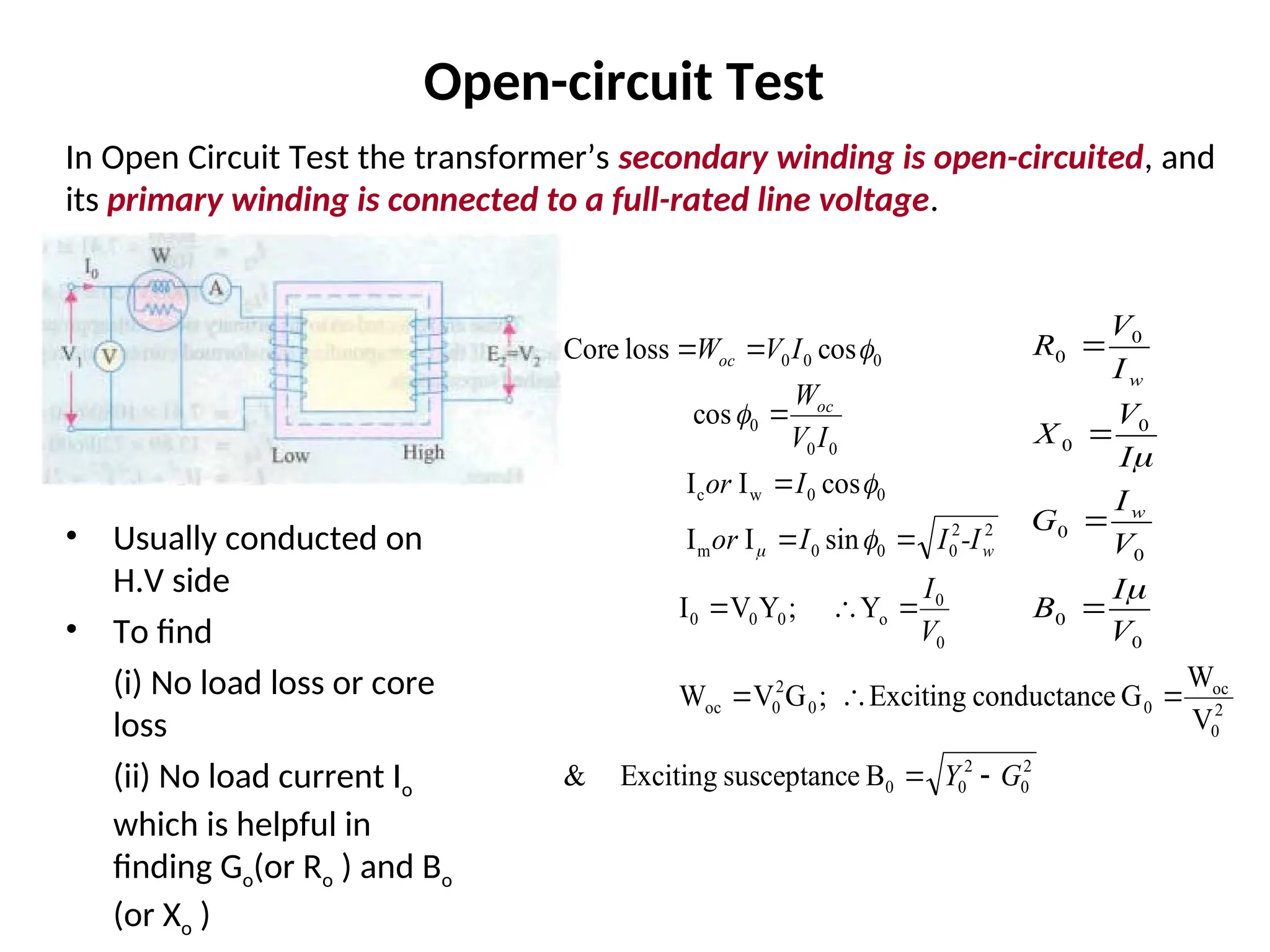 In Open Circuit Test the transformer’s secondary winding is open-circuited, and
its primary winding is connected to a full-rated line voltage.
• Usually conducted on
H.V side
• To find
(i) No load loss or core
loss
(ii) No load current Io
which is helpful in
finding Go(or Ro ) and Bo
(or Xo )
2
0
2
0
0
2
0
oc
0
0
2
0
oc
0
0
o
0
0
0
2
2
0
0
0
m
0
0
w
c
0
0
0
0
0
0
B
e
susceptanc
Exciting
&
V
W
G
e
conductanc
Exciting
;
G
V
W
Y
;
Y
V
I
sin
I
I
cos
I
I
cos
cos
loss
Core
G
Y
V
I
-I
I
I
or
I
or
I
V
W
I
V
W
w
oc
oc



















Open-circuit Test
0
0
0
0
0
0
0
0
V
I
B
V
I
G
I
V
X
I
V
R
w
w






 