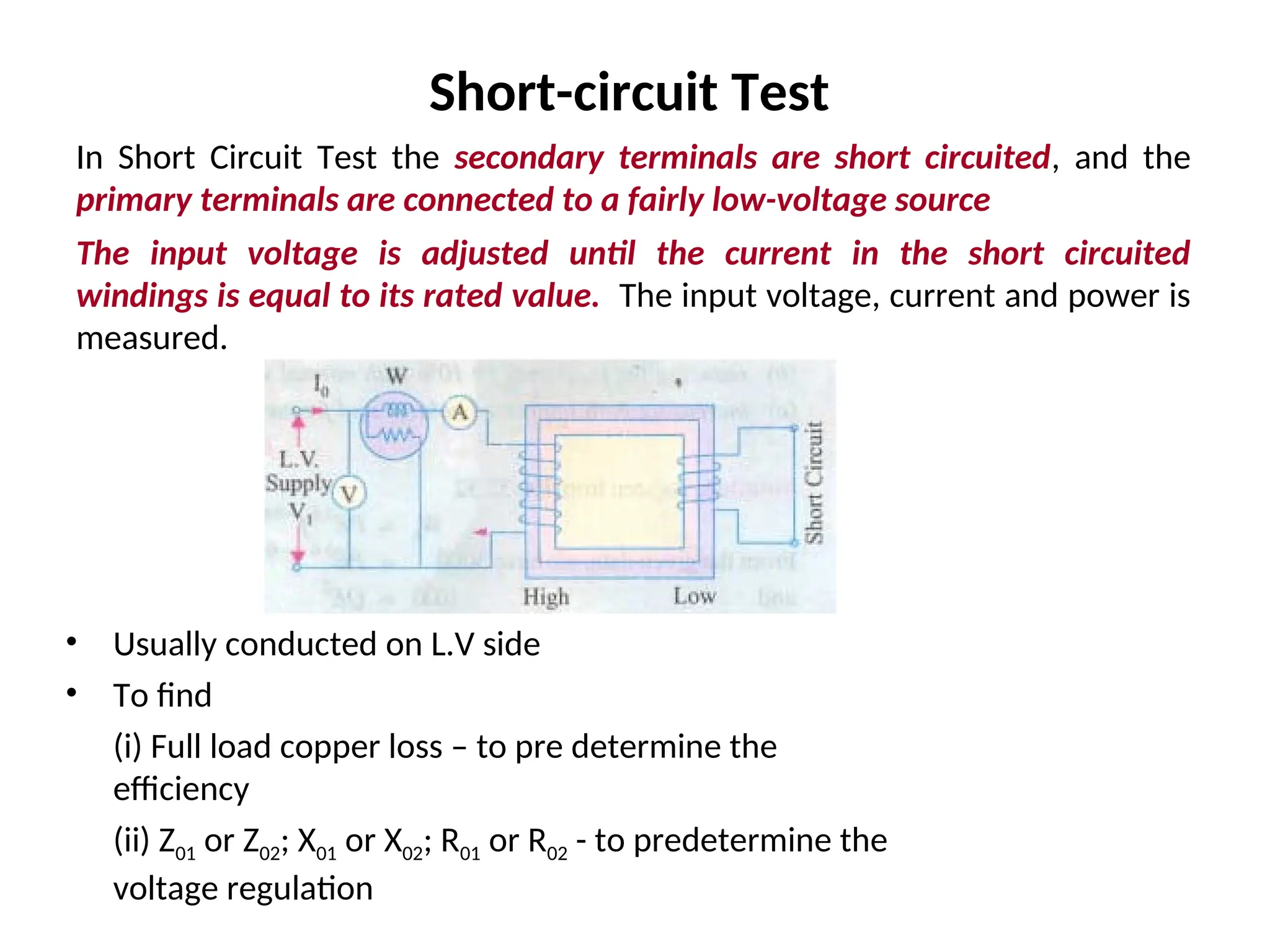 Short-circuit Test
In Short Circuit Test the secondary terminals are short circuited, and the
primary terminals are connected to a fairly low-voltage source
The input voltage is adjusted until the current in the short circuited
windings is equal to its rated value. The input voltage, current and power is
measured.
• Usually conducted on L.V side
• To find
(i) Full load copper loss – to pre determine the
efficiency
(ii) Z01 or Z02; X01 or X02; R01 or R02 - to predetermine the
voltage regulation
 
