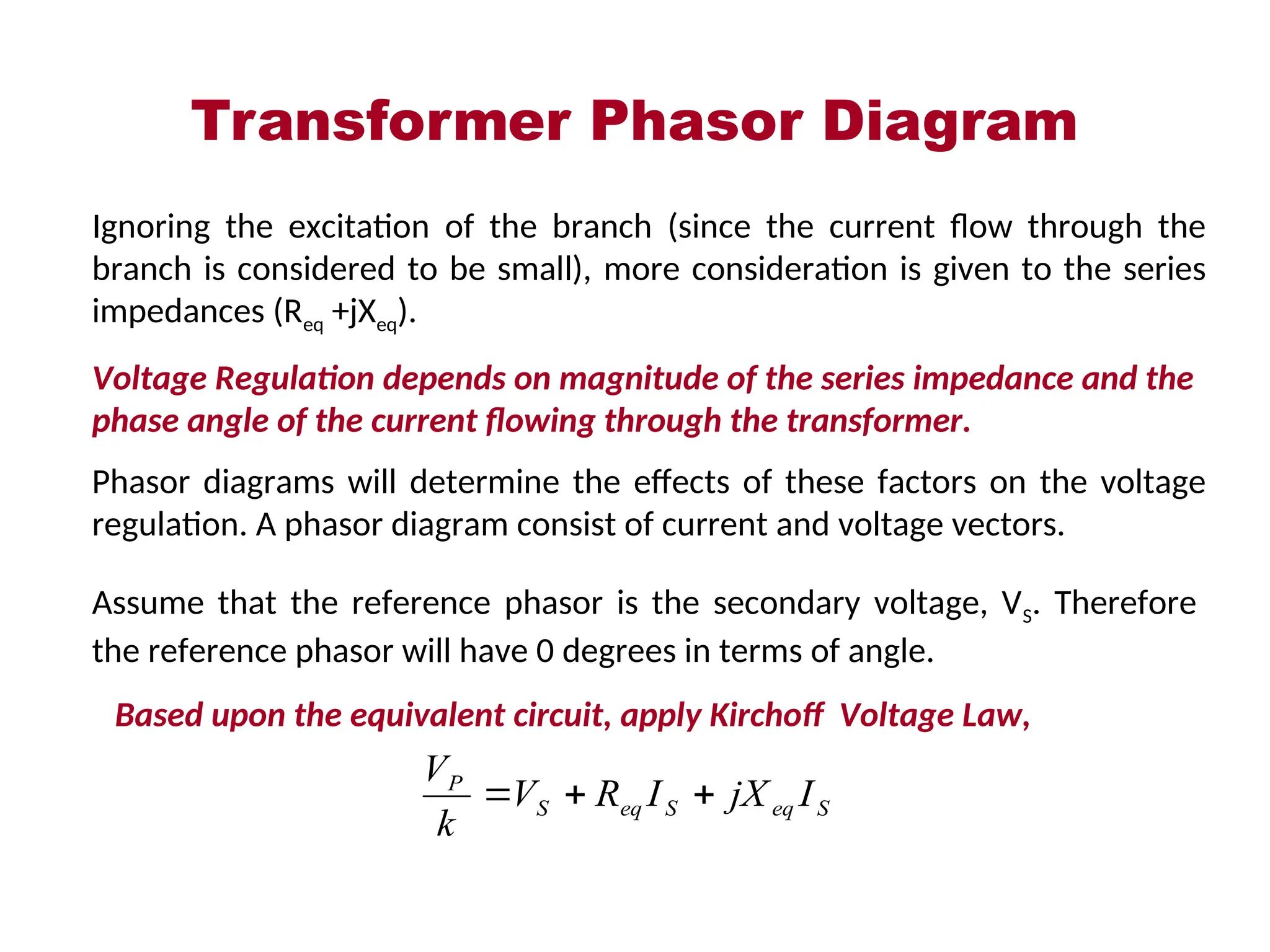 Transformer Phasor Diagram
Ignoring the excitation of the branch (since the current flow through the
branch is considered to be small), more consideration is given to the series
impedances (Req +jXeq).
Voltage Regulation depends on magnitude of the series impedance and the
phase angle of the current flowing through the transformer.
Phasor diagrams will determine the effects of these factors on the voltage
regulation. A phasor diagram consist of current and voltage vectors.
Assume that the reference phasor is the secondary voltage, VS. Therefore
the reference phasor will have 0 degrees in terms of angle.
Based upon the equivalent circuit, apply Kirchoff Voltage Law,
S
eq
S
eq
S
P
I
jX
I
R
V
k
V



 