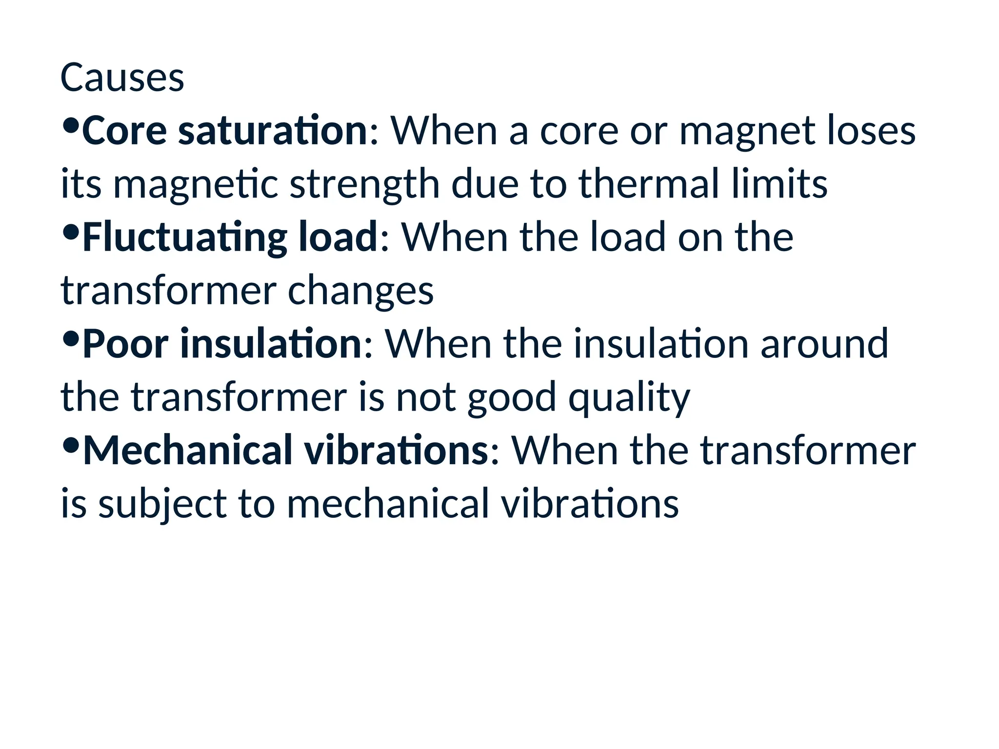 Causes
•Core saturation: When a core or magnet loses
its magnetic strength due to thermal limits
•Fluctuating load: When the load on the
transformer changes
•Poor insulation: When the insulation around
the transformer is not good quality
•Mechanical vibrations: When the transformer
is subject to mechanical vibrations
 