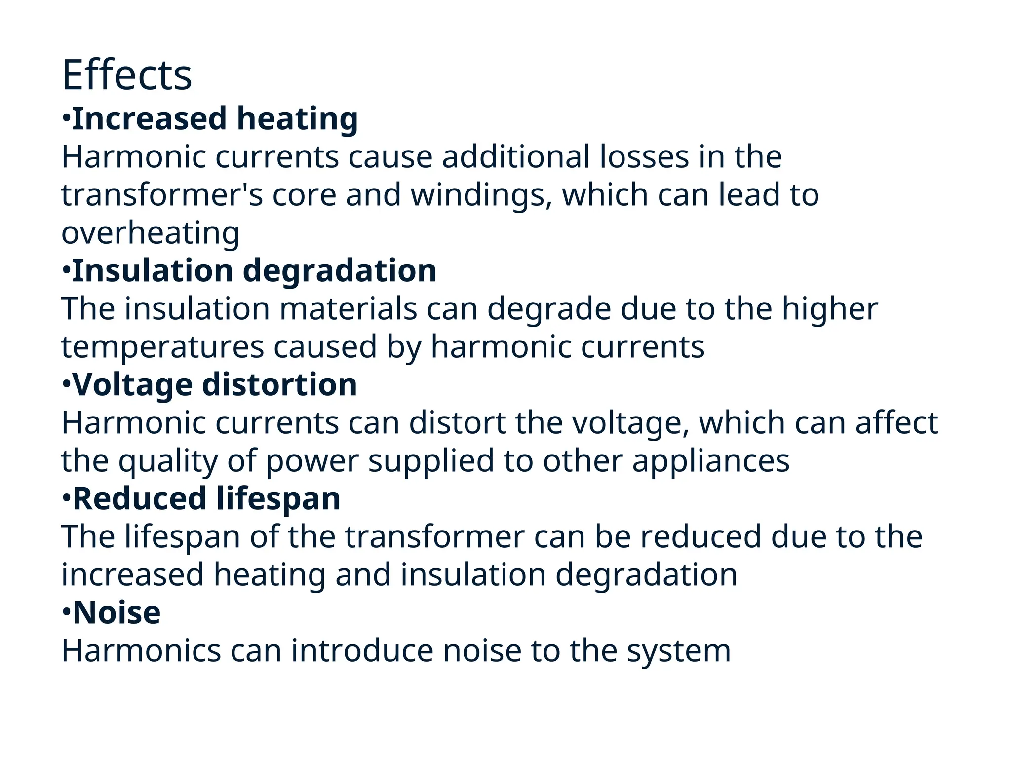 Effects
•Increased heating
Harmonic currents cause additional losses in the
transformer's core and windings, which can lead to
overheating
•Insulation degradation
The insulation materials can degrade due to the higher
temperatures caused by harmonic currents
•Voltage distortion
Harmonic currents can distort the voltage, which can affect
the quality of power supplied to other appliances
•Reduced lifespan
The lifespan of the transformer can be reduced due to the
increased heating and insulation degradation
•Noise
Harmonics can introduce noise to the system
 