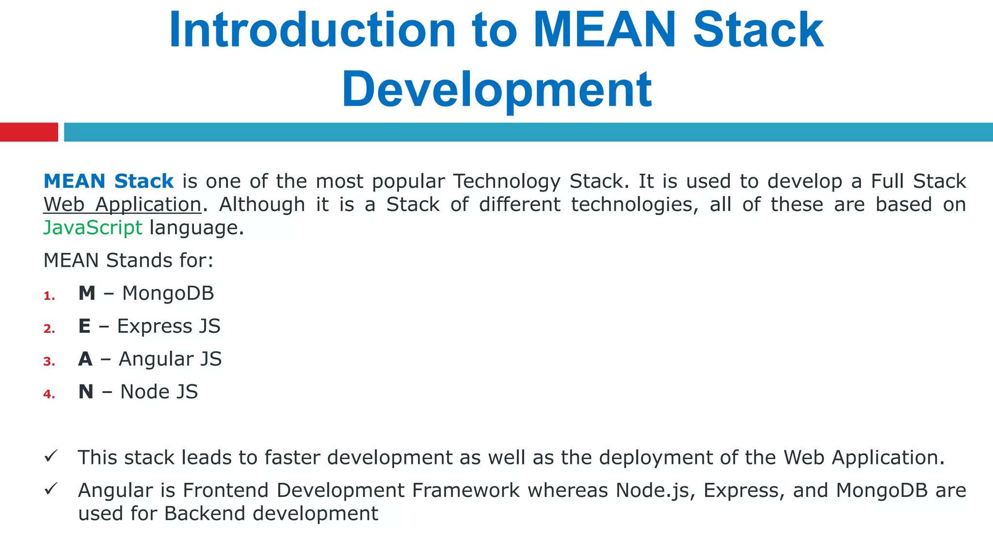 Introduction to MEAN Stack
Development
MEAN Stack is one of the most popular Technology Stack. It is used to develop a Full Stack
Web Application. Although it is a Stack of different technologies, all of these are based on
JavaScript language.
MEAN Stands for:
1. M – MongoDB
2. E – Express JS
3. A – Angular JS
4. N – Node JS
 This stack leads to faster development as well as the deployment of the Web Application.
 Angular is Frontend Development Framework whereas Node.js, Express, and MongoDB are
used for Backend development
 