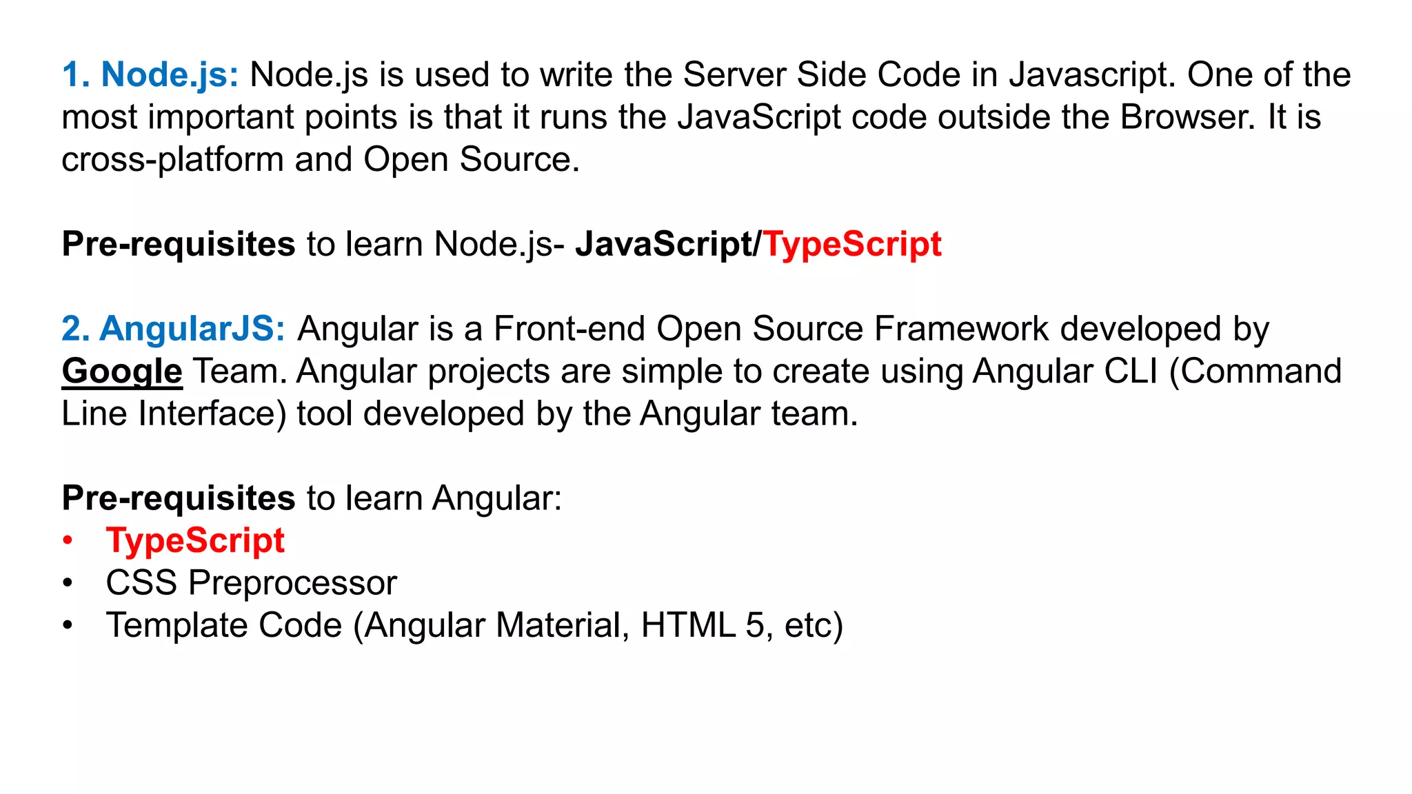 1. Node.js: Node.js is used to write the Server Side Code in Javascript. One of the
most important points is that it runs the JavaScript code outside the Browser. It is
cross-platform and Open Source.
Pre-requisites to learn Node.js- JavaScript/TypeScript
2. AngularJS: Angular is a Front-end Open Source Framework developed by
Google Team. Angular projects are simple to create using Angular CLI (Command
Line Interface) tool developed by the Angular team.
Pre-requisites to learn Angular:
• TypeScript
• CSS Preprocessor
• Template Code (Angular Material, HTML 5, etc)
 