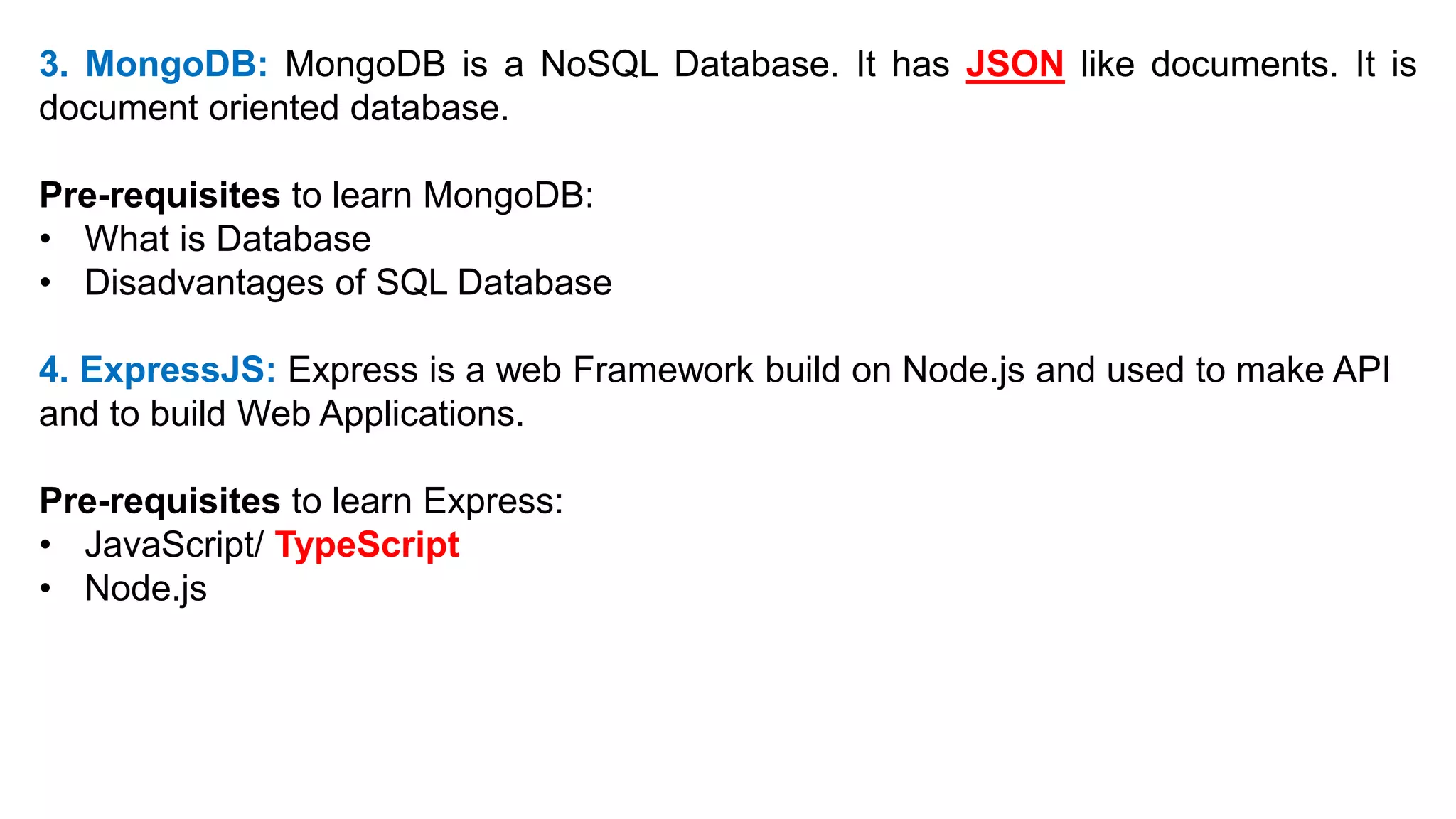 3. MongoDB: MongoDB is a NoSQL Database. It has JSON like documents. It is
document oriented database.
Pre-requisites to learn MongoDB:
• What is Database
• Disadvantages of SQL Database
4. ExpressJS: Express is a web Framework build on Node.js and used to make API
and to build Web Applications.
Pre-requisites to learn Express:
• JavaScript/ TypeScript
• Node.js
 