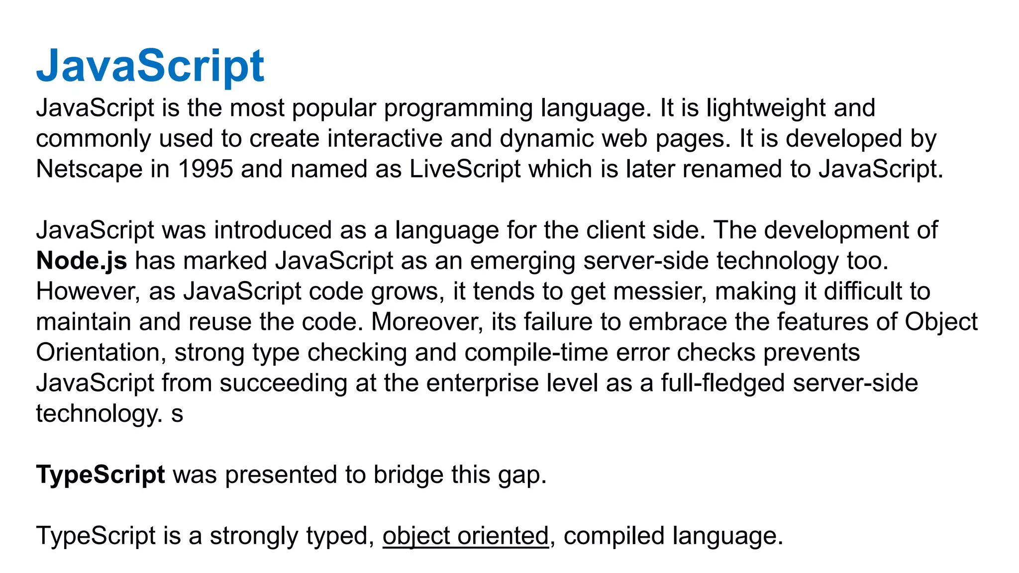 JavaScript
JavaScript is the most popular programming language. It is lightweight and
commonly used to create interactive and dynamic web pages. It is developed by
Netscape in 1995 and named as LiveScript which is later renamed to JavaScript.
JavaScript was introduced as a language for the client side. The development of
Node.js has marked JavaScript as an emerging server-side technology too.
However, as JavaScript code grows, it tends to get messier, making it difficult to
maintain and reuse the code. Moreover, its failure to embrace the features of Object
Orientation, strong type checking and compile-time error checks prevents
JavaScript from succeeding at the enterprise level as a full-fledged server-side
technology. s
TypeScript was presented to bridge this gap.
TypeScript is a strongly typed, object oriented, compiled language.
 