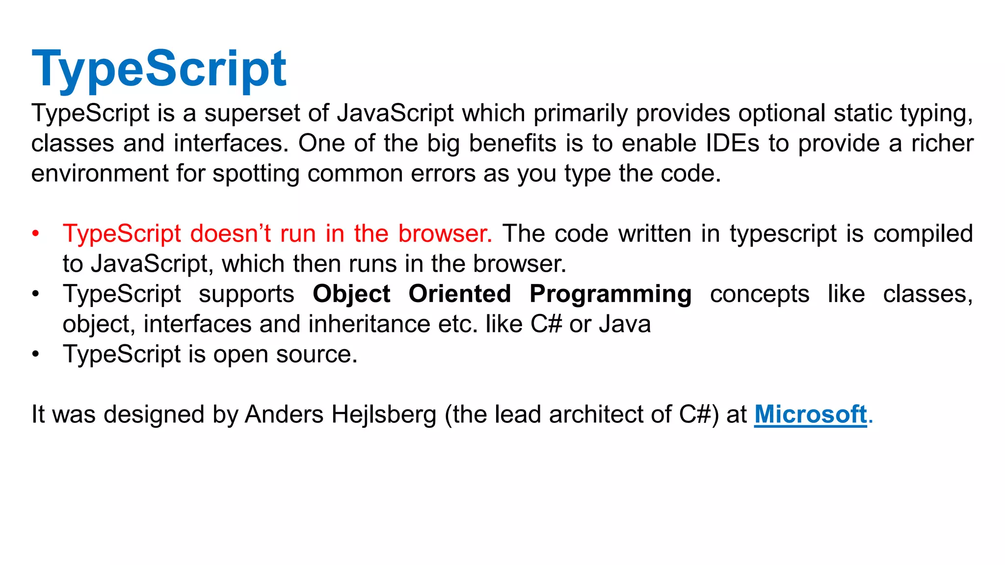 TypeScript
TypeScript is a superset of JavaScript which primarily provides optional static typing,
classes and interfaces. One of the big benefits is to enable IDEs to provide a richer
environment for spotting common errors as you type the code.
• TypeScript doesn’t run in the browser. The code written in typescript is compiled
to JavaScript, which then runs in the browser.
• TypeScript supports Object Oriented Programming concepts like classes,
object, interfaces and inheritance etc. like C# or Java
• TypeScript is open source.
It was designed by Anders Hejlsberg (the lead architect of C#) at Microsoft.
 