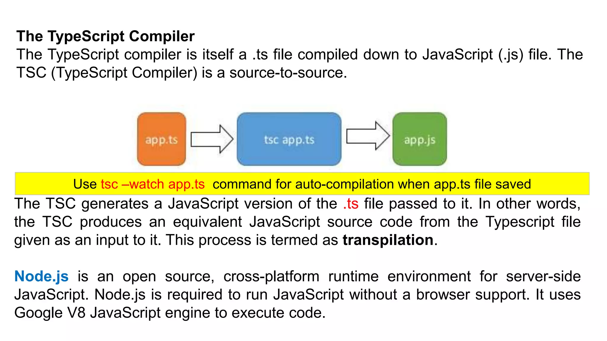 The TypeScript Compiler
The TypeScript compiler is itself a .ts file compiled down to JavaScript (.js) file. The
TSC (TypeScript Compiler) is a source-to-source.
The TSC generates a JavaScript version of the .ts file passed to it. In other words,
the TSC produces an equivalent JavaScript source code from the Typescript file
given as an input to it. This process is termed as transpilation.
Node.js is an open source, cross-platform runtime environment for server-side
JavaScript. Node.js is required to run JavaScript without a browser support. It uses
Google V8 JavaScript engine to execute code.
Use tsc –watch app.ts command for auto-compilation when app.ts file saved
 