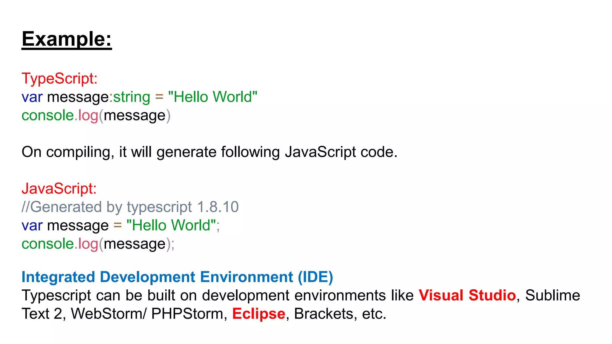 Example:
TypeScript:
var message:string = "Hello World"
console.log(message)
On compiling, it will generate following JavaScript code.
JavaScript:
//Generated by typescript 1.8.10
var message = "Hello World";
console.log(message);
Integrated Development Environment (IDE)
Typescript can be built on development environments like Visual Studio, Sublime
Text 2, WebStorm/ PHPStorm, Eclipse, Brackets, etc.
 