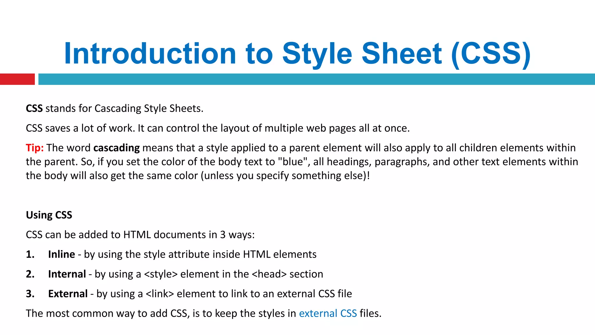 Introduction to Style Sheet (CSS)
CSS stands for Cascading Style Sheets.
CSS saves a lot of work. It can control the layout of multiple web pages all at once.
Tip: The word cascading means that a style applied to a parent element will also apply to all children elements within
the parent. So, if you set the color of the body text to "blue", all headings, paragraphs, and other text elements within
the body will also get the same color (unless you specify something else)!
Using CSS
CSS can be added to HTML documents in 3 ways:
1. Inline - by using the style attribute inside HTML elements
2. Internal - by using a <style> element in the <head> section
3. External - by using a <link> element to link to an external CSS file
The most common way to add CSS, is to keep the styles in external CSS files.
 