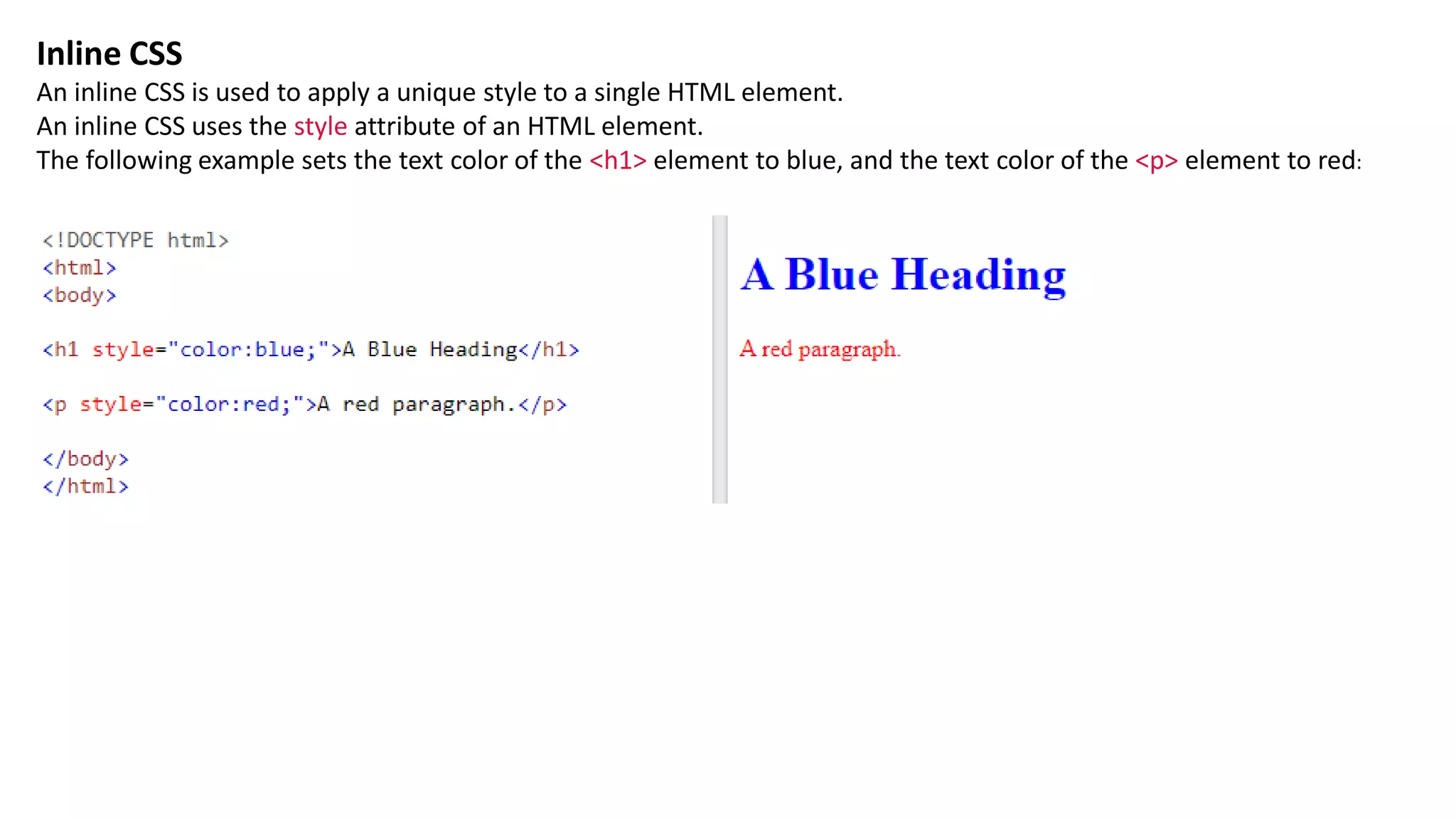Inline CSS
An inline CSS is used to apply a unique style to a single HTML element.
An inline CSS uses the style attribute of an HTML element.
The following example sets the text color of the <h1> element to blue, and the text color of the <p> element to red:
 