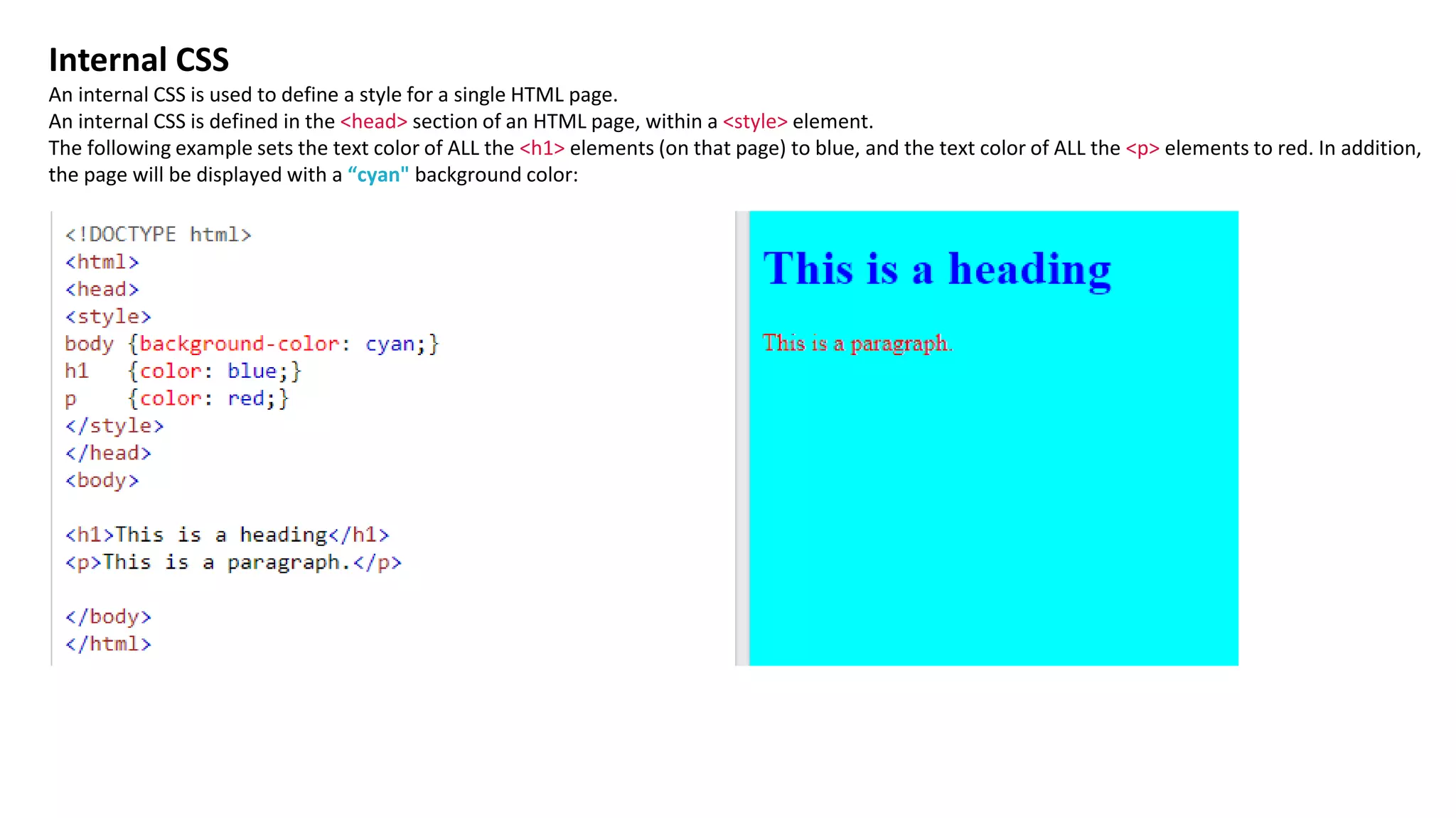 Internal CSS
An internal CSS is used to define a style for a single HTML page.
An internal CSS is defined in the <head> section of an HTML page, within a <style> element.
The following example sets the text color of ALL the <h1> elements (on that page) to blue, and the text color of ALL the <p> elements to red. In addition,
the page will be displayed with a “cyan" background color:
 