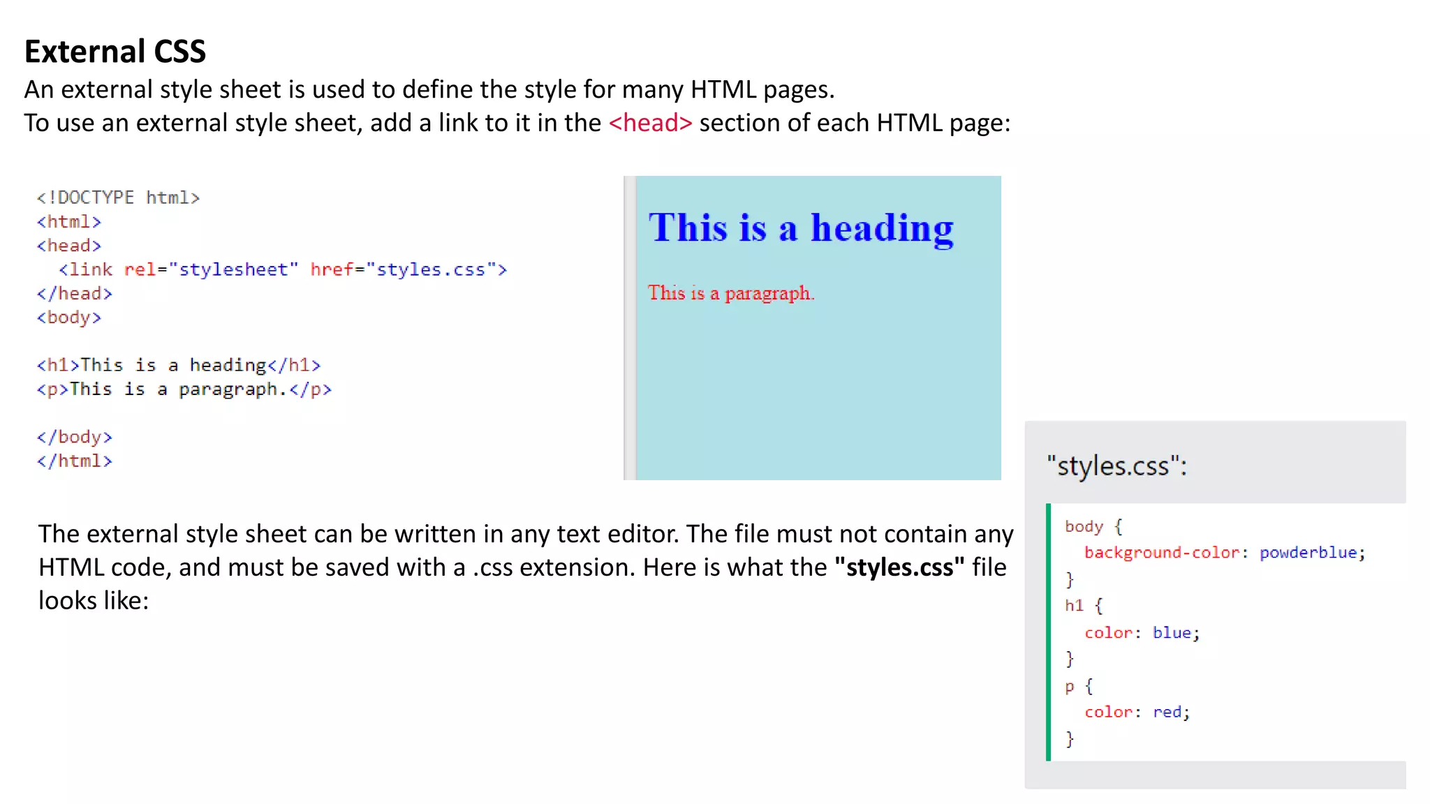 External CSS
An external style sheet is used to define the style for many HTML pages.
To use an external style sheet, add a link to it in the <head> section of each HTML page:
The external style sheet can be written in any text editor. The file must not contain any
HTML code, and must be saved with a .css extension. Here is what the "styles.css" file
looks like:
 