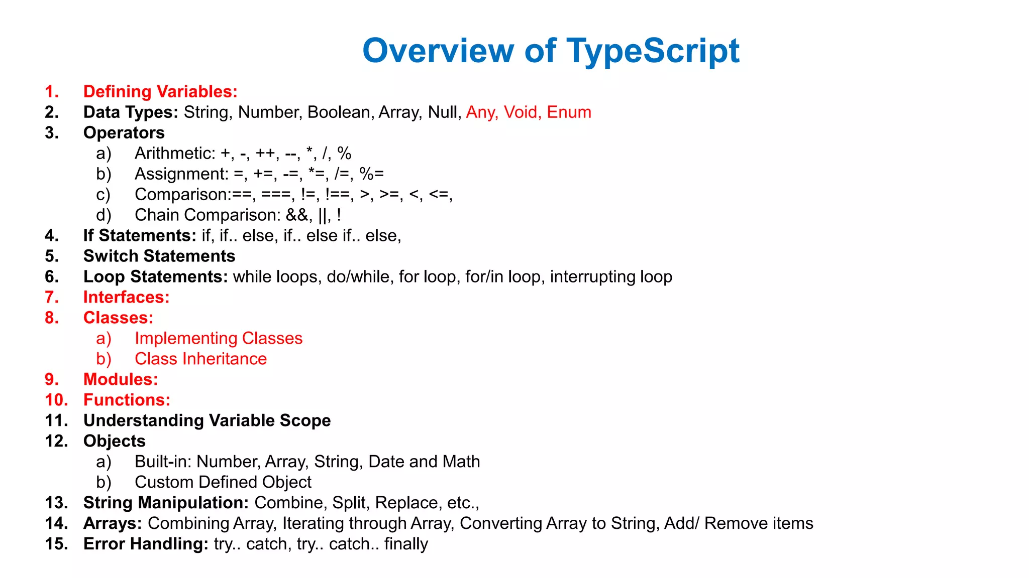 Overview of TypeScript
1. Defining Variables:
2. Data Types: String, Number, Boolean, Array, Null, Any, Void, Enum
3. Operators
a) Arithmetic: +, -, ++, --, *, /, %
b) Assignment: =, +=, -=, *=, /=, %=
c) Comparison:==, ===, !=, !==, >, >=, <, <=,
d) Chain Comparison: &&, ||, !
4. If Statements: if, if.. else, if.. else if.. else,
5. Switch Statements
6. Loop Statements: while loops, do/while, for loop, for/in loop, interrupting loop
7. Interfaces:
8. Classes:
a) Implementing Classes
b) Class Inheritance
9. Modules:
10. Functions:
11. Understanding Variable Scope
12. Objects
a) Built-in: Number, Array, String, Date and Math
b) Custom Defined Object
13. String Manipulation: Combine, Split, Replace, etc.,
14. Arrays: Combining Array, Iterating through Array, Converting Array to String, Add/ Remove items
15. Error Handling: try.. catch, try.. catch.. finally
 