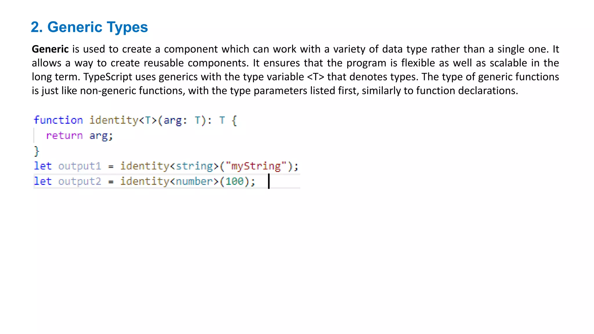 2. Generic Types
Generic is used to create a component which can work with a variety of data type rather than a single one. It
allows a way to create reusable components. It ensures that the program is flexible as well as scalable in the
long term. TypeScript uses generics with the type variable <T> that denotes types. The type of generic functions
is just like non-generic functions, with the type parameters listed first, similarly to function declarations.
 