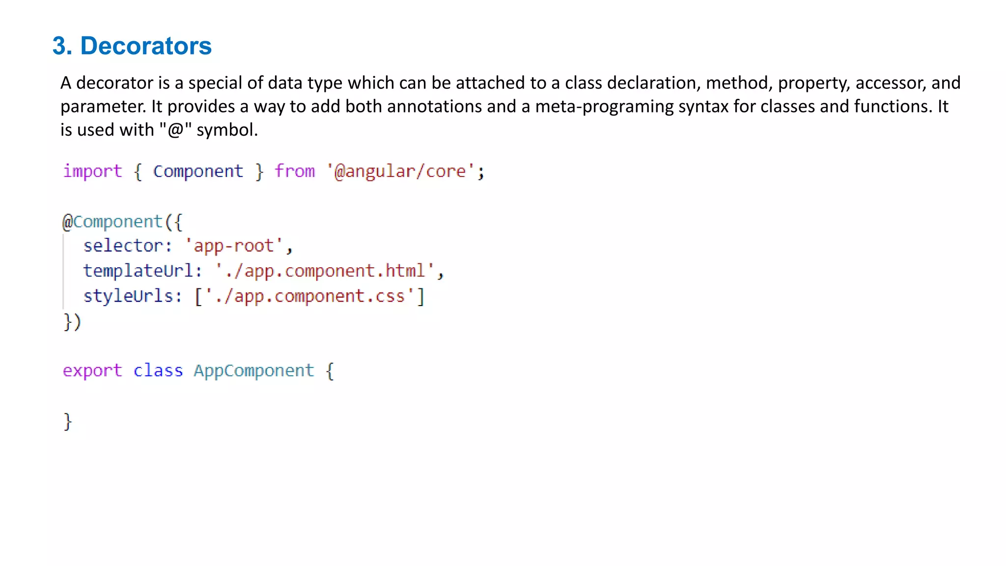 3. Decorators
A decorator is a special of data type which can be attached to a class declaration, method, property, accessor, and
parameter. It provides a way to add both annotations and a meta-programing syntax for classes and functions. It
is used with "@" symbol.
 