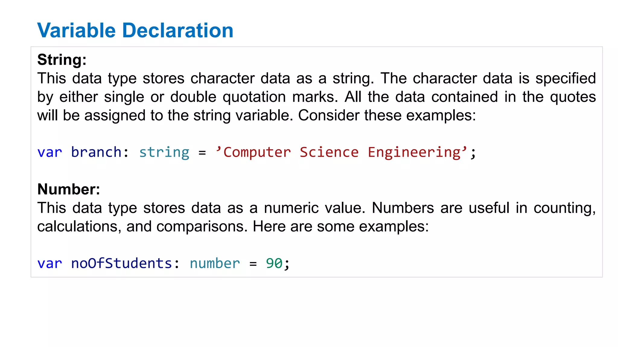 Variable Declaration
String:
This data type stores character data as a string. The character data is specified
by either single or double quotation marks. All the data contained in the quotes
will be assigned to the string variable. Consider these examples:
var branch: string = ’Computer Science Engineering’;
Number:
This data type stores data as a numeric value. Numbers are useful in counting,
calculations, and comparisons. Here are some examples:
var noOfStudents: number = 90;
 