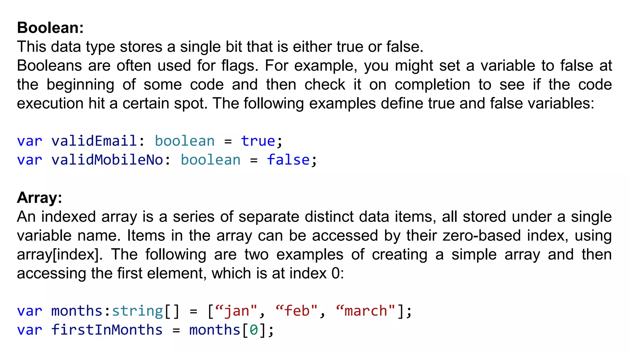 Boolean:
This data type stores a single bit that is either true or false.
Booleans are often used for flags. For example, you might set a variable to false at
the beginning of some code and then check it on completion to see if the code
execution hit a certain spot. The following examples define true and false variables:
var validEmail: boolean = true;
var validMobileNo: boolean = false;
Array:
An indexed array is a series of separate distinct data items, all stored under a single
variable name. Items in the array can be accessed by their zero-based index, using
array[index]. The following are two examples of creating a simple array and then
accessing the first element, which is at index 0:
var months:string[] = [“jan", “feb", “march"];
var firstInMonths = months[0];
 