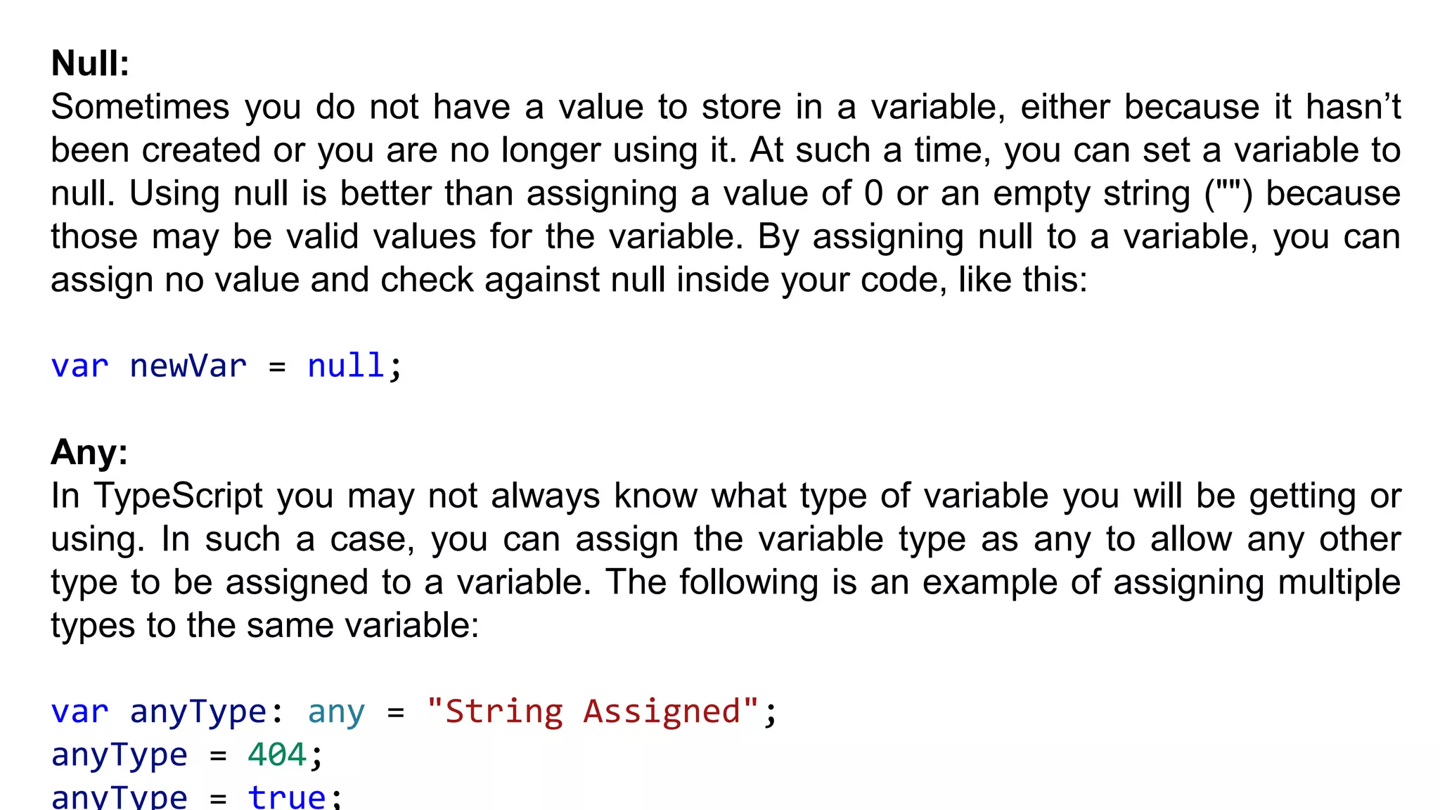 Null:
Sometimes you do not have a value to store in a variable, either because it hasn’t
been created or you are no longer using it. At such a time, you can set a variable to
null. Using null is better than assigning a value of 0 or an empty string ("") because
those may be valid values for the variable. By assigning null to a variable, you can
assign no value and check against null inside your code, like this:
var newVar = null;
Any:
In TypeScript you may not always know what type of variable you will be getting or
using. In such a case, you can assign the variable type as any to allow any other
type to be assigned to a variable. The following is an example of assigning multiple
types to the same variable:
var anyType: any = "String Assigned";
anyType = 404;
anyType = true;
 