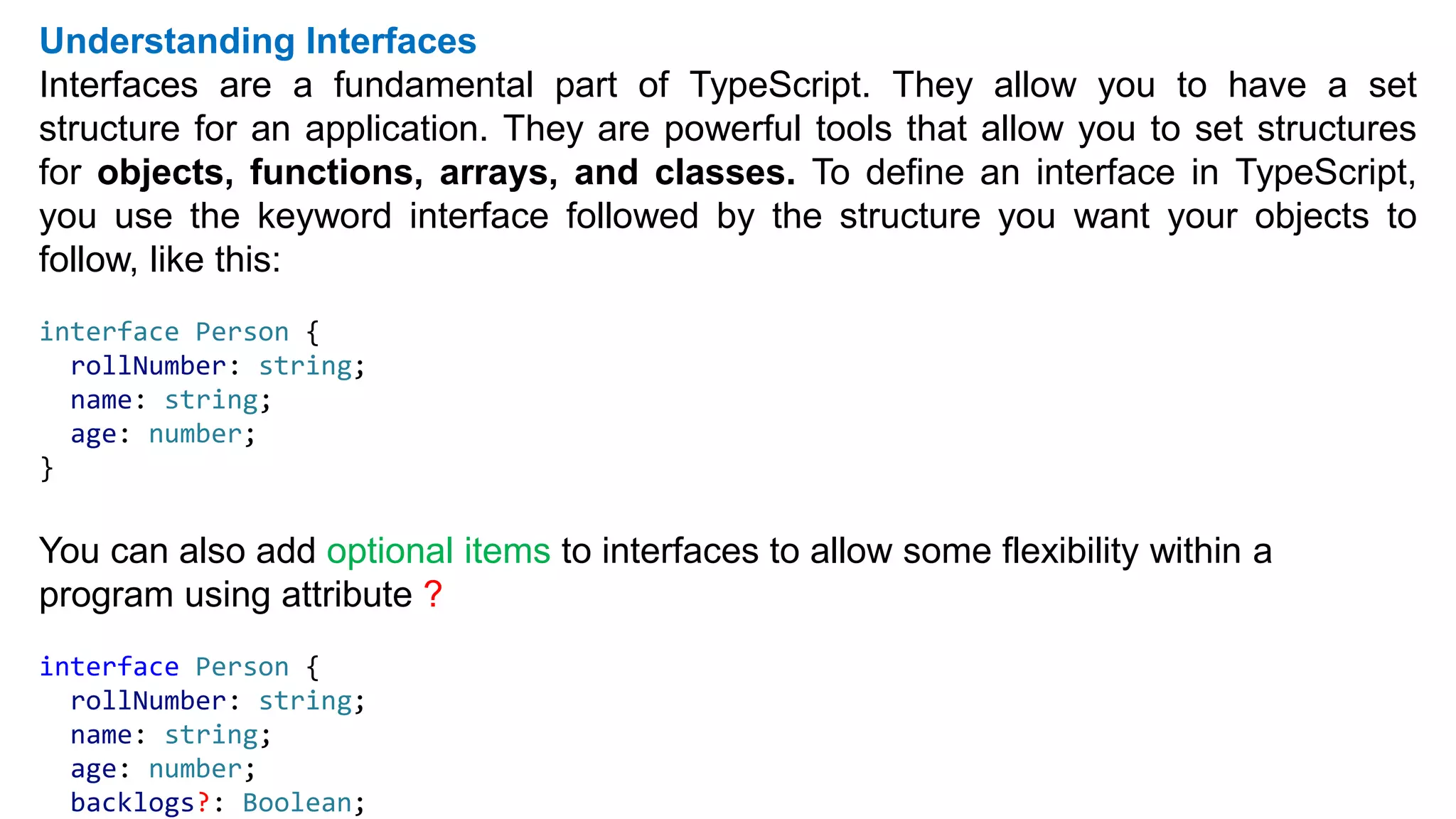 Understanding Interfaces
Interfaces are a fundamental part of TypeScript. They allow you to have a set
structure for an application. They are powerful tools that allow you to set structures
for objects, functions, arrays, and classes. To define an interface in TypeScript,
you use the keyword interface followed by the structure you want your objects to
follow, like this:
interface Person {
rollNumber: string;
name: string;
age: number;
}
You can also add optional items to interfaces to allow some flexibility within a
program using attribute ?
interface Person {
rollNumber: string;
name: string;
age: number;
backlogs?: Boolean;
 