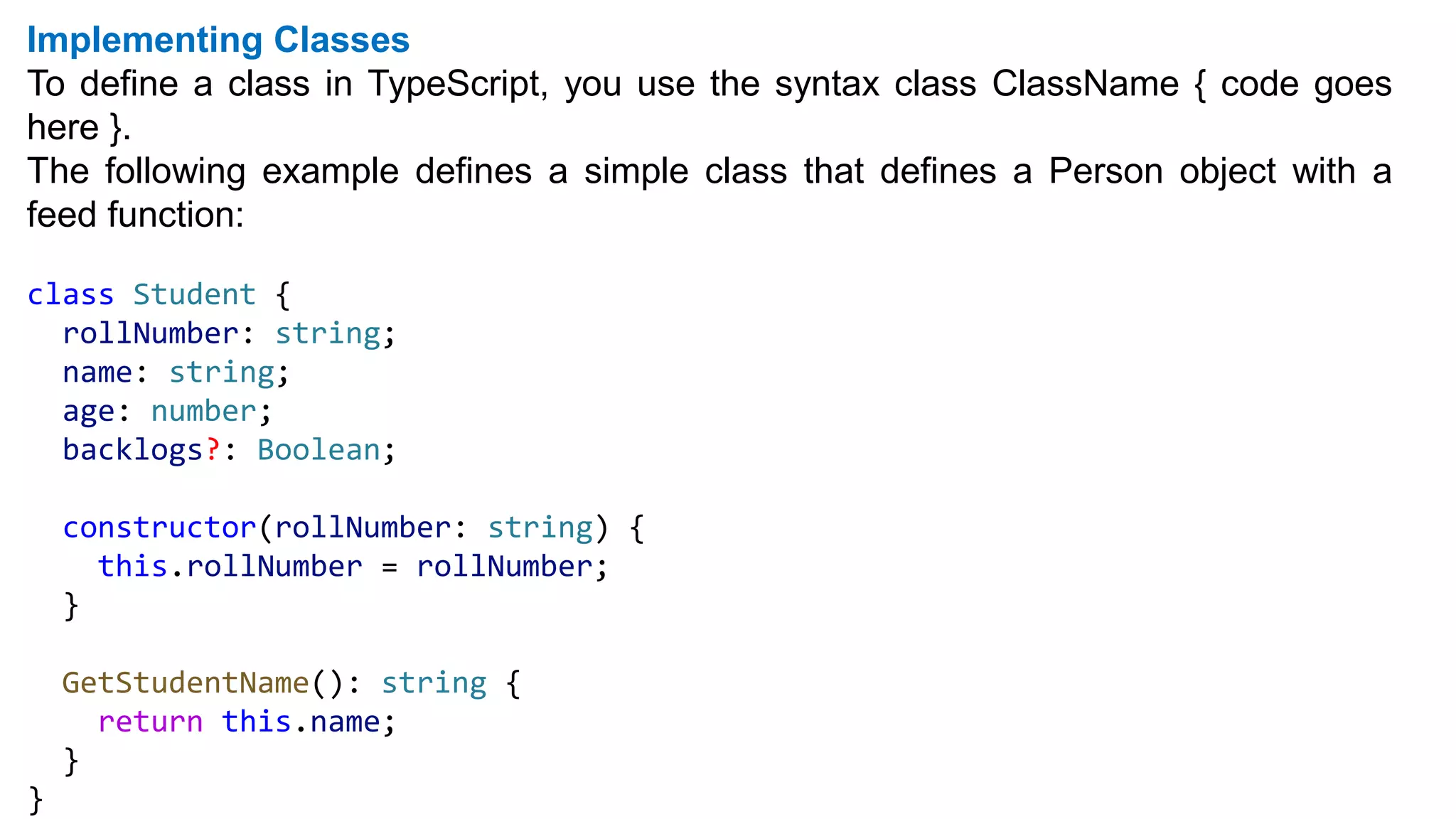 Implementing Classes
To define a class in TypeScript, you use the syntax class ClassName { code goes
here }.
The following example defines a simple class that defines a Person object with a
feed function:
class Student {
rollNumber: string;
name: string;
age: number;
backlogs?: Boolean;
constructor(rollNumber: string) {
this.rollNumber = rollNumber;
}
GetStudentName(): string {
return this.name;
}
}
 