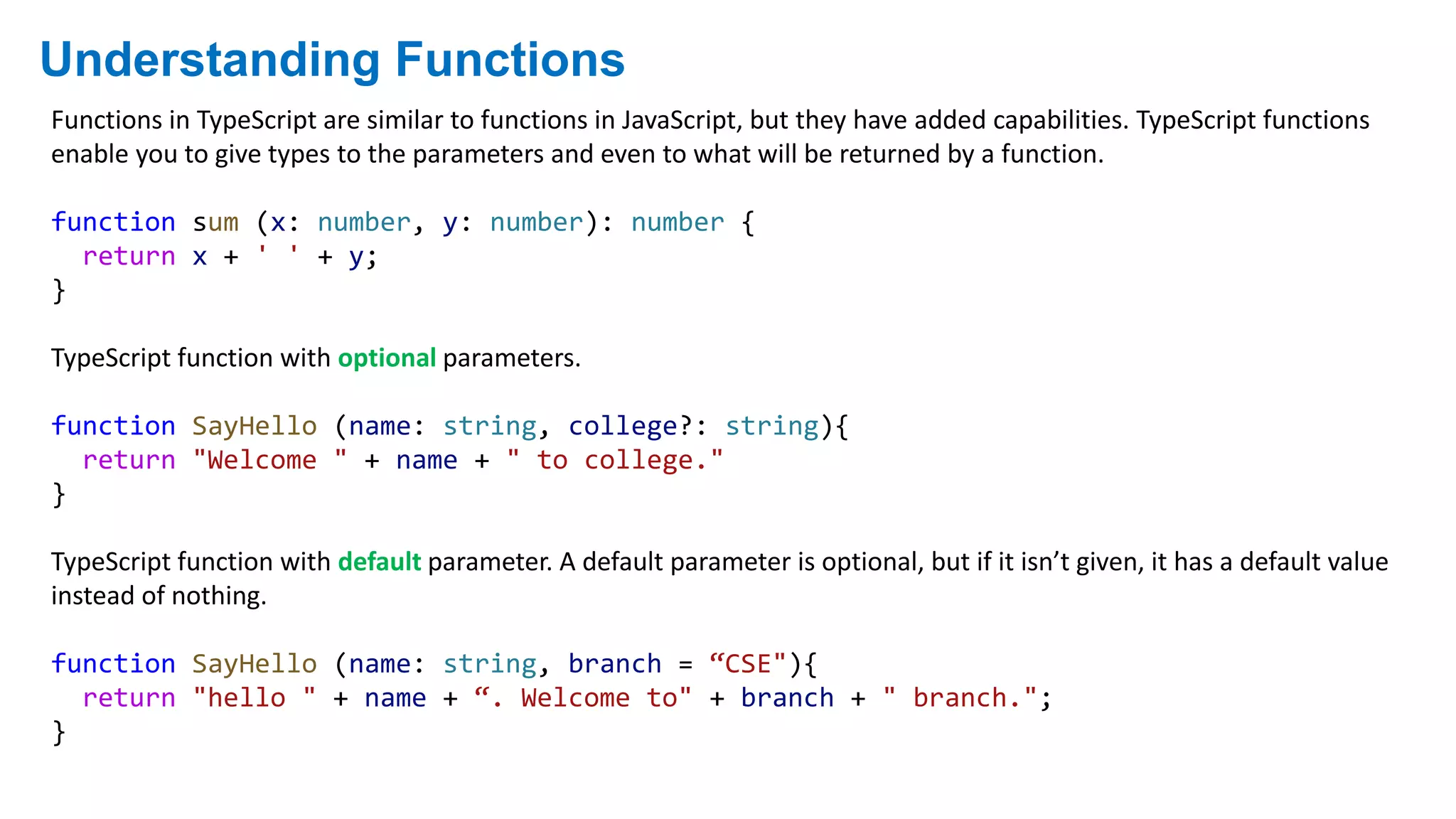 Understanding Functions
Functions in TypeScript are similar to functions in JavaScript, but they have added capabilities. TypeScript functions
enable you to give types to the parameters and even to what will be returned by a function.
function sum (x: number, y: number): number {
return x + ' ' + y;
}
TypeScript function with optional parameters.
function SayHello (name: string, college?: string){
return "Welcome " + name + " to college."
}
TypeScript function with default parameter. A default parameter is optional, but if it isn’t given, it has a default value
instead of nothing.
function SayHello (name: string, branch = “CSE"){
return "hello " + name + “. Welcome to" + branch + " branch.";
}
 