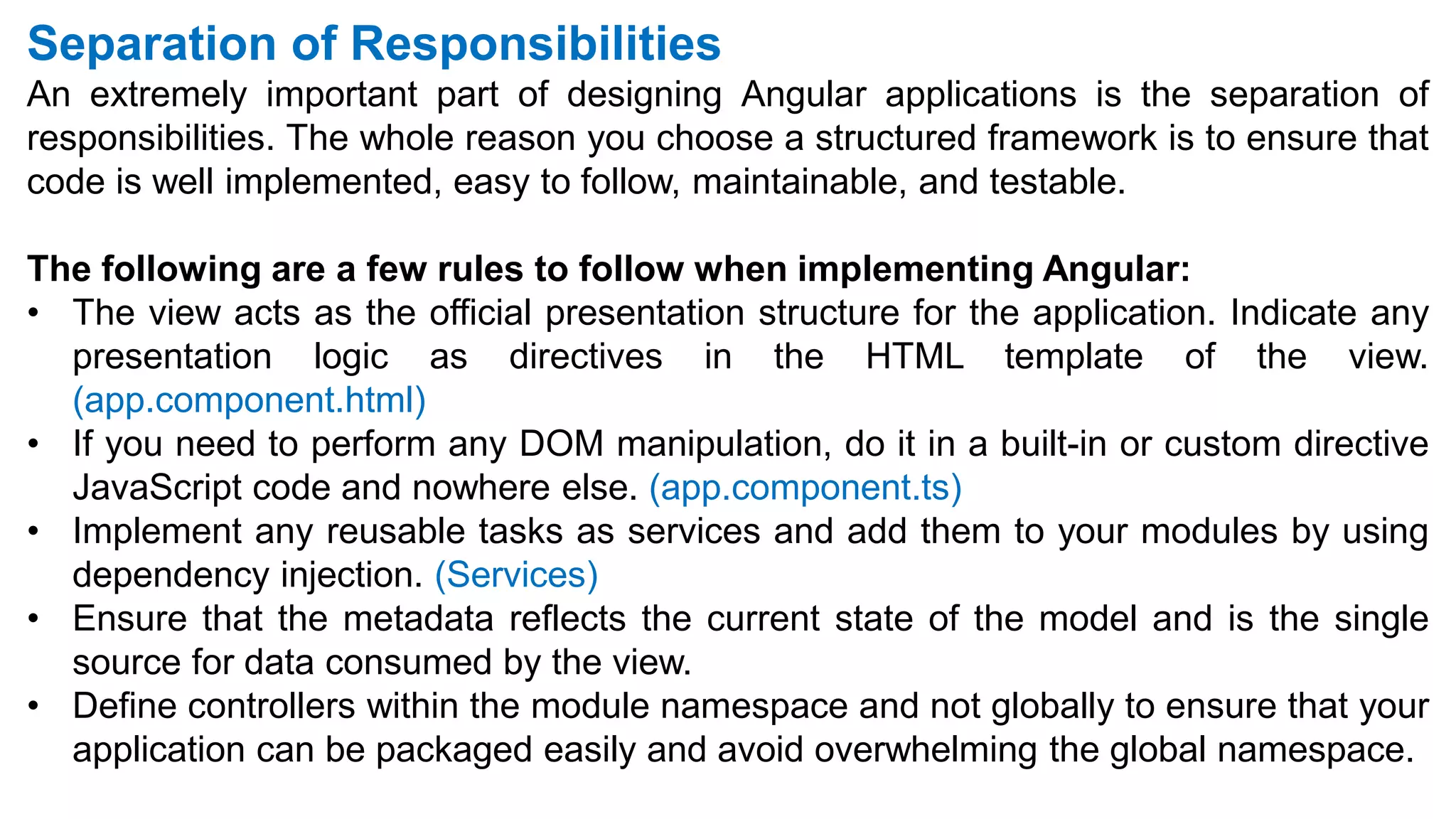 Separation of Responsibilities
An extremely important part of designing Angular applications is the separation of
responsibilities. The whole reason you choose a structured framework is to ensure that
code is well implemented, easy to follow, maintainable, and testable.
The following are a few rules to follow when implementing Angular:
• The view acts as the official presentation structure for the application. Indicate any
presentation logic as directives in the HTML template of the view.
(app.component.html)
• If you need to perform any DOM manipulation, do it in a built-in or custom directive
JavaScript code and nowhere else. (app.component.ts)
• Implement any reusable tasks as services and add them to your modules by using
dependency injection. (Services)
• Ensure that the metadata reflects the current state of the model and is the single
source for data consumed by the view.
• Define controllers within the module namespace and not globally to ensure that your
application can be packaged easily and avoid overwhelming the global namespace.
 