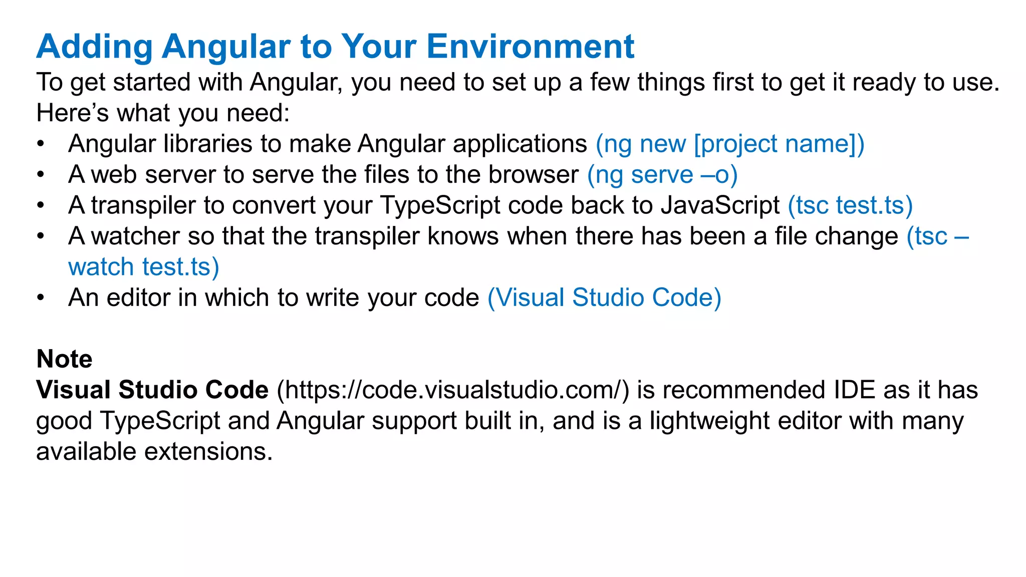 Adding Angular to Your Environment
To get started with Angular, you need to set up a few things first to get it ready to use.
Here’s what you need:
• Angular libraries to make Angular applications (ng new [project name])
• A web server to serve the files to the browser (ng serve –o)
• A transpiler to convert your TypeScript code back to JavaScript (tsc test.ts)
• A watcher so that the transpiler knows when there has been a file change (tsc –
watch test.ts)
• An editor in which to write your code (Visual Studio Code)
Note
Visual Studio Code (https://code.visualstudio.com/) is recommended IDE as it has
good TypeScript and Angular support built in, and is a lightweight editor with many
available extensions.
 