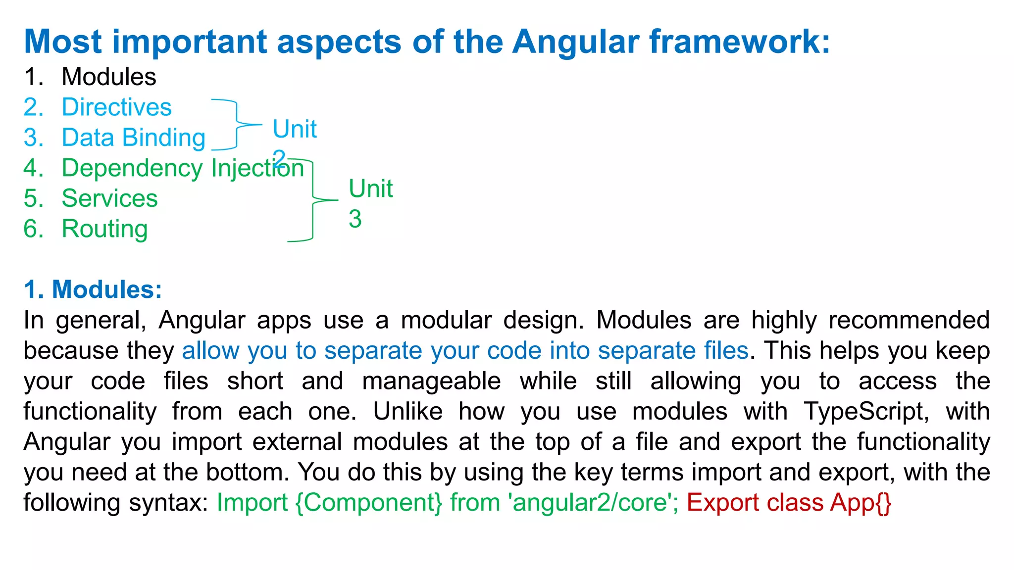 Most important aspects of the Angular framework:
1. Modules
2. Directives
3. Data Binding
4. Dependency Injection
5. Services
6. Routing
1. Modules:
In general, Angular apps use a modular design. Modules are highly recommended
because they allow you to separate your code into separate files. This helps you keep
your code files short and manageable while still allowing you to access the
functionality from each one. Unlike how you use modules with TypeScript, with
Angular you import external modules at the top of a file and export the functionality
you need at the bottom. You do this by using the key terms import and export, with the
following syntax: Import {Component} from 'angular2/core'; Export class App{}
Unit
2
Unit
3
 