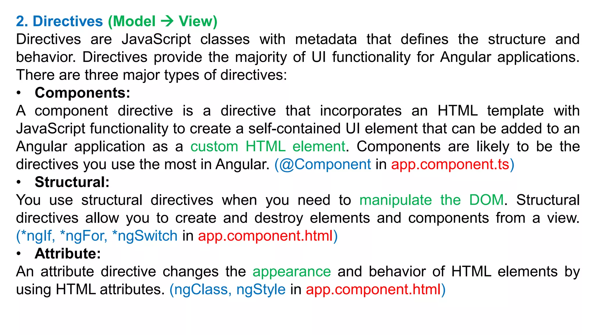2. Directives (Model  View)
Directives are JavaScript classes with metadata that defines the structure and
behavior. Directives provide the majority of UI functionality for Angular applications.
There are three major types of directives:
• Components:
A component directive is a directive that incorporates an HTML template with
JavaScript functionality to create a self-contained UI element that can be added to an
Angular application as a custom HTML element. Components are likely to be the
directives you use the most in Angular. (@Component in app.component.ts)
• Structural:
You use structural directives when you need to manipulate the DOM. Structural
directives allow you to create and destroy elements and components from a view.
(*ngIf, *ngFor, *ngSwitch in app.component.html)
• Attribute:
An attribute directive changes the appearance and behavior of HTML elements by
using HTML attributes. (ngClass, ngStyle in app.component.html)
 