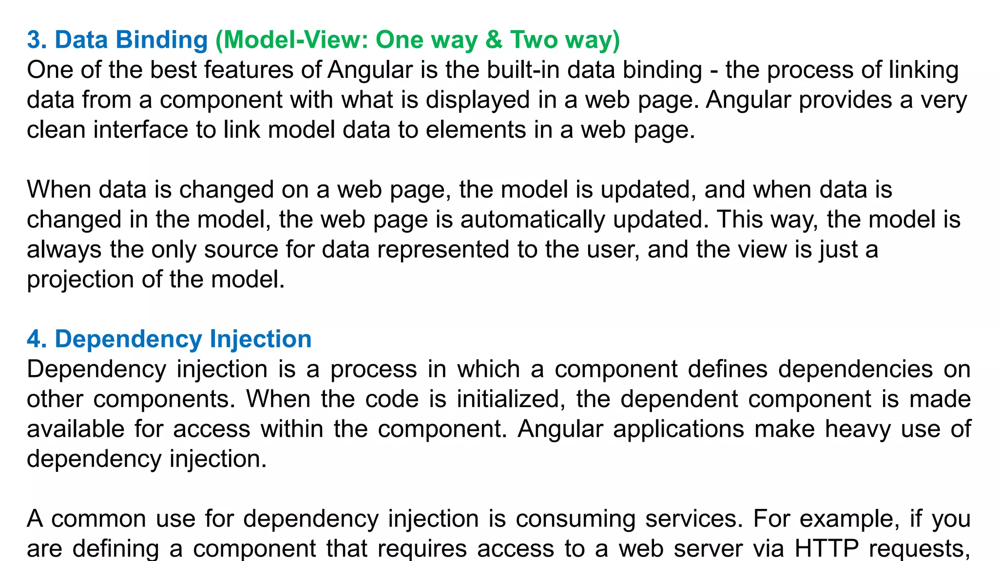 3. Data Binding (Model-View: One way & Two way)
One of the best features of Angular is the built-in data binding - the process of linking
data from a component with what is displayed in a web page. Angular provides a very
clean interface to link model data to elements in a web page.
When data is changed on a web page, the model is updated, and when data is
changed in the model, the web page is automatically updated. This way, the model is
always the only source for data represented to the user, and the view is just a
projection of the model.
4. Dependency Injection
Dependency injection is a process in which a component defines dependencies on
other components. When the code is initialized, the dependent component is made
available for access within the component. Angular applications make heavy use of
dependency injection.
A common use for dependency injection is consuming services. For example, if you
are defining a component that requires access to a web server via HTTP requests,
 