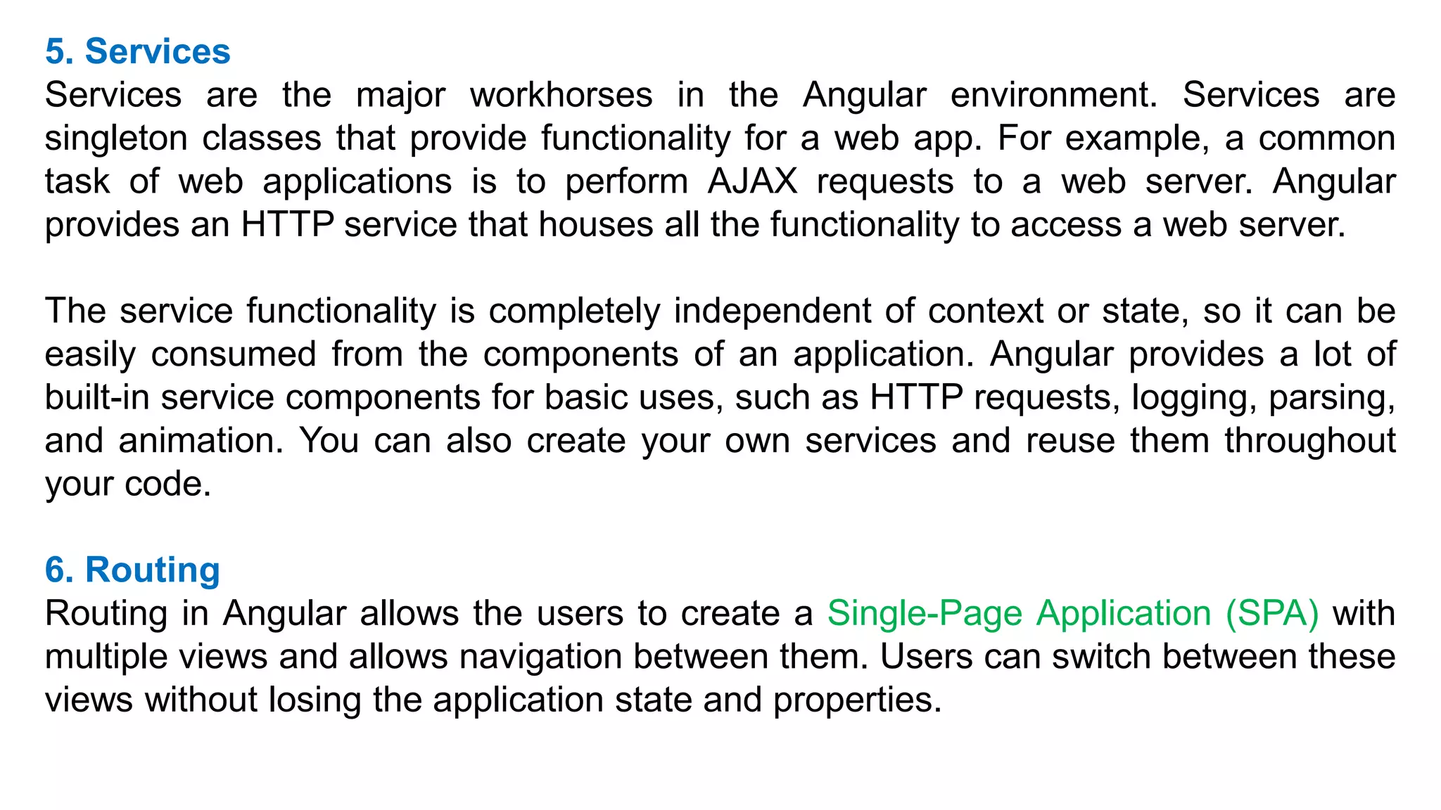 5. Services
Services are the major workhorses in the Angular environment. Services are
singleton classes that provide functionality for a web app. For example, a common
task of web applications is to perform AJAX requests to a web server. Angular
provides an HTTP service that houses all the functionality to access a web server.
The service functionality is completely independent of context or state, so it can be
easily consumed from the components of an application. Angular provides a lot of
built-in service components for basic uses, such as HTTP requests, logging, parsing,
and animation. You can also create your own services and reuse them throughout
your code.
6. Routing
Routing in Angular allows the users to create a Single-Page Application (SPA) with
multiple views and allows navigation between them. Users can switch between these
views without losing the application state and properties.
 