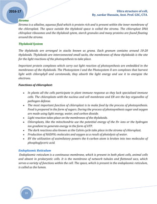 Ultra structure of cell,
By, sardar Hussain, Asst. Prof. GSC, CTA.
10
2016-17
Stroma
Stroma is a alkaline, aqueous fluid which is protein rich and is present within the inner membrane of
the chloroplast. The space outside the thylakoid space is called the stroma. The chloroplast DNA
chlroplast ribosomes and the thylakoid sytem, starch granules and many proteins are found floating
around the stroma.
Thylakoid System
The thylakoids are arranged in stacks known as grana. Each granum contains around 10-20
thylakoids. Thylakoids are interconnected small sacks, the membranes of these thylakoids is the site
for the light reactions of the photosynthesis to take place.
Important protein complexes which carry out light reaction of photosynthesis are embedded in the
membranes of the thylakoids. The Photosystem I and the Photosystem II are complexes that harvest
light with chlorophyll and carotenoids, they absorb the light energy and use it to energize the
electrons.
Functions of chloroplast:
 In plants all the cells participate in plant immune response as they lack specialized immune
cells. The chloroplasts with the nucleus and cell membrane and ER are the key organelles of
pathogen defense.
 The most important function of chloroplast is to make food by the process of photosynthesis.
Food is prepared in the form of sugars. During the process of photosynthesis sugar and oxygen
are made using light energy, water, and carbon dioxide.
 Light reaction takes place on the membranes of the thylakoids.
 Chloroplasts, like the mitochondria use the potential energy of the H+ ions or the hydrogen
ion gradient to generate energy in the form of ATP.
 The dark reactions also known as the Calvin cycle take place in the stroma of chloroplast.
 Production of NADPH2 molecules and oxygen as a result of photolysis of water.
 BY the utilization of assimilatory powers the 6-carbon atom is broken into two molecules of
phosphoglyceric acid.
Endoplasmic Reticulum
Endoplasmic reticulum is a continuous membrane, which is present in both plant cells, animal cells
and absent in prokaryotic cells. It is the membrane of network tubules and flattened sacs, which
serves a variety of functions within the cell. The space, which is present in the endoplasmic reticulum,
is called as the lumen.
 