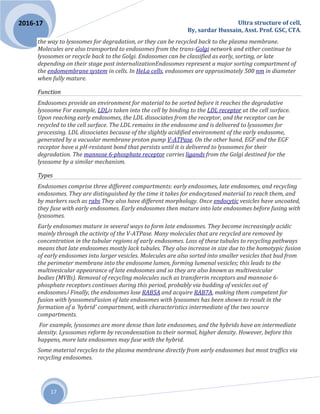 Ultra structure of cell,
By, sardar Hussain, Asst. Prof. GSC, CTA.
17
2016-17
the way to lysosomes for degradation, or they can be recycled back to the plasma membrane.
Molecules are also transported to endosomes from the trans-Golgi network and either continue to
lysosomes or recycle back to the Golgi. Endosomes can be classified as early, sorting, or late
depending on their stage post internalizationEndosomes represent a major sorting compartment of
the endomembrane system in cells. In HeLa cells, endosomes are approximately 500 nm in diameter
when fully mature.
Function
Endosomes provide an environment for material to be sorted before it reaches the degradative
lysosome For example, LDLis taken into the cell by binding to the LDL receptor at the cell surface.
Upon reaching early endosomes, the LDL dissociates from the receptor, and the receptor can be
recycled to the cell surface. The LDL remains in the endosome and is delivered to lysosomes for
processing. LDL dissociates because of the slightly acidified environment of the early endosome,
generated by a vacuolar membrane proton pump V-ATPase. On the other hand, EGF and the EGF
receptor have a pH-resistant bond that persists until it is delivered to lysosomes for their
degradation. The mannose 6-phosphate receptor carries ligands from the Golgi destined for the
lysosome by a similar mechanism.
Types
Endosomes comprise three different compartments: early endosomes, late endosomes, and recycling
endosomes. They are distinguished by the time it takes for endocytosed material to reach them, and
by markers such as rabs They also have different morphology. Once endocytic vesicles have uncoated,
they fuse with early endosomes. Early endosomes then mature into late endosomes before fusing with
lysosomes.
Early endosomes mature in several ways to form late endosomes. They become increasingly acidic
mainly through the activity of the V-ATPase. Many molecules that are recycled are removed by
concentration in the tubular regions of early endosomes. Loss of these tubules to recycling pathways
means that late endosomes mostly lack tubules. They also increase in size due to the homotypic fusion
of early endosomes into larger vesicles. Molecules are also sorted into smaller vesicles that bud from
the perimeter membrane into the endosome lumen, forming lumenal vesicles; this leads to the
multivesicular appearance of late endosomes and so they are also known as multivesicular
bodies (MVBs). Removal of recycling molecules such as transferrin receptors and mannose 6-
phosphate receptors continues during this period, probably via budding of vesicles out of
endosomes.] Finally, the endosomes lose RAB5A and acquire RAB7A, making them competent for
fusion with lysosomesFusion of late endosomes with lysosomes has been shown to result in the
formation of a 'hybrid' compartment, with characteristics intermediate of the two source
compartments.
For example, lysosomes are more dense than late endosomes, and the hybrids have an intermediate
density. Lysosomes reform by recondensation to their normal, higher density. However, before this
happens, more late endosomes may fuse with the hybrid.
Some material recycles to the plasma membrane directly from early endosomes but most traffics via
recycling endosomes.
 