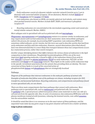 Ultra structure of cell,
By, sardar Hussain, Asst. Prof. GSC, CTA.
18
2016-17
 Early endosomes consist of a dynamic tubular-vesicular network (vesicles up to 1 µm in
diameter with connected tubules of approx. 50 nm diameter). Markers include RAB5Aand
RAB4, Transferrin and its receptor and EEA1.
 Late endosomes, also known as MVBs, are mainly spherical, lack tubules, and contain many
close-packed lumenal vesicles. Markers include RAB7, RAB9, and mannose 6-phosphate
receptors.[11]
 Recycling endosomes are concentrated at the microtubule organizing center and consist of a
mainly tubular network. Marker; RAB11.
More subtypes exist in specialized cells such as polarized cells and macrophages.
Phagosomes, macropinosomes and autophagosomes mature in a manner similar to endosomes, and
may require fusion with normal endosomes for their maturation. Some intracellular pathogens
subvert this process, for example, by preventing RAB7 acquisition. Late endosomes/MVBs are
sometimes called endocytic carrier vesicles, but this term was used to describe vesicles that bud from
early endosomes and fuse with late endosomes. However, several observations (described above)
have now demonstrated that it is more likely that transport between these two compartments occurs
by a maturation process, rather than vesicle transport.
Another unique identifying feature that differs between the various classes of endosomes is the lipid
composition in their membranes. Phosphotidyl inositol phosphates (PIPs), one of the most
important lipid signaling molecules, is found to differ as the endosomes mature from early to
late. PI(4,5)P2 is present on plasma membranes, PI(3)P on early endosomes, PI(3,5)P2 on late
endosomes and PI(4)P on the trans Golgi network. These lipids on the surface of the endosomes help
in the specific recruitment of proteins from the cytosol, thus providing them an identity. The inter-
conversion of these lipids is a result of the concerted action of
phosphoinositide kinases and phosphatases that are strategically localized
Pathways
Diagram of the pathways that intersect endosomes in the endocytic pathway of animal cells.
Examples of molecules that follow some of the pathways are shown, including receptors for EGF,
transferrin, and lysosomal hydrolases. Recycling endosomes, and compartments and pathways found
in more specialized cells, are not shown.
There are three main compartments that have pathways that connect with endosomes. More
pathways exist in specialized cells, such as melanocytes and polarized cells. For example,
in epithelial cells, a special process called transcytosis allows some materials to enter one side of a
cell and exit from the opposite side. Also, in some circumstances, late endosomes/MVBs fuse with the
plasma membrane instead of with lysosomes, releasing the lumenal vesicles, now called exosomes,
into the extracellular medium.
It should be noted that there is no consensus as to the exact nature of these pathways, and the
sequential route taken by any given cargo in any given situation will tend to be a matter of debate.
Golgi to/from endosomes
 